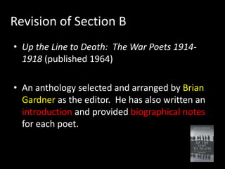 Revision of Section B
• Up the Line to Death: The War Poets 1914-
  1918 (published 1964)

• An anthology selected and arranged by Brian
  Gardner as the editor. He has also written an
  introduction and provided biographical notes
  for each poet.
 