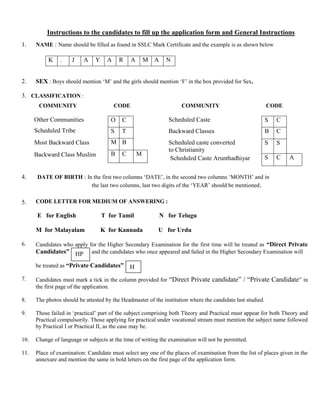 Instructions to the candidates to fill up the application form and General Instructions
1.    NAME : Name should be filled as found in SSLC Mark Certificate and the example is as shown below

           K    .    J    A     Y     A    R     A       M A     N


2.    SEX : Boys should mention ‘M’ and the girls should mention ‘F’ in the box provided for Sex.

3. CLASSIFICATION :
       COMMUNITY                          CODE                        COMMUNITY                              CODE

      Other Communities                O    C                     Scheduled Caste                            S   C
      Scheduled Tribe                  S    T                     Backward Classes                           B   C
      Most Backward Class              M B                        Scheduled caste converted                  S   S
                                                                  to Christianity
      Backward Class Muslim            B    C        M
                                                                   Scheduled Caste Arunthadhiyar             S   C   A


4.     DATE OF BIRTH : In the first two columns ‘DATE’, in the second two columns ‘MONTH’ and in
                         the last two columns, last two digits of the ‘YEAR’ should be mentioned.

5.    CODE LETTER FOR MEDIUM OF ANSWERING :

       E for English                T for Tamil                N for Telugu

      M for Malayalam               K for Kannada          U for Urdu

6.    Candidates who apply for the Higher Secondary Examination for the first time will be treated as “Direct Private
      Candidates” HP and the candidates who once appeared and failed in the Higher Secondary Examination will

      be treated as “Private Candidates”        H .
                                                 .

7.    Candidates must mark a tick in the column provided for “Direct Private candidate” / “Private Candidate” in
      the first page of the application.

8.    The photos should be attested by the Headmaster of the institution where the candidate last studied.

9.    Those failed in ‘practical’ part of the subject comprising both Theory and Practical must appear for both Theory and
      Practical compulsorily. Those applying for practical under vocational stream must mention the subject name followed
      by Practical I or Practical II, as the case may be.

10.   Change of language or subjects at the time of writing the examination will not be permitted.

11.   Place of examination: Candidate must select any one of the places of examination from the list of places given in the
      annexure and mention the same in bold letters on the first page of the application form.
 