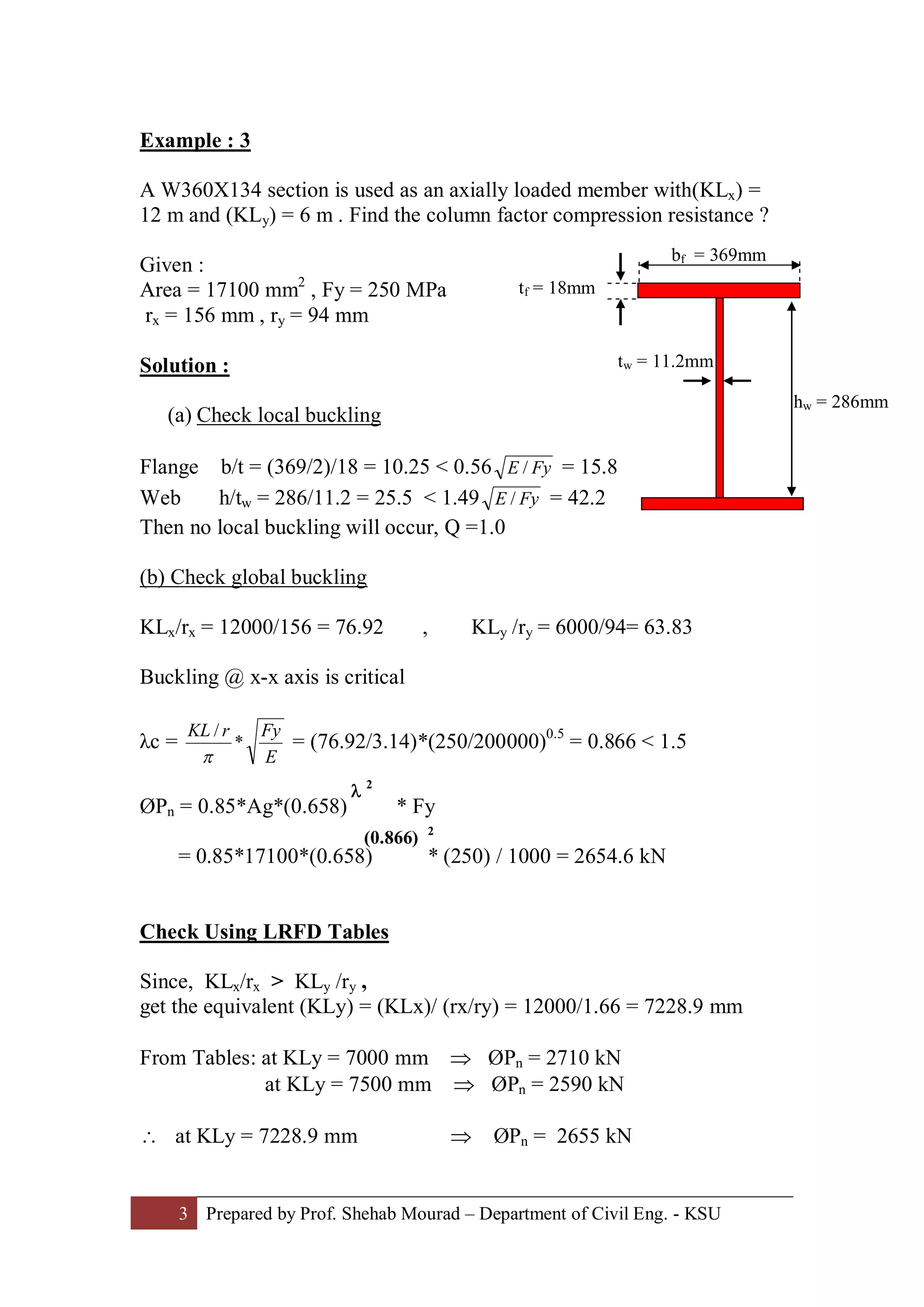 3 Prepared by Prof. Shehab Mourad – Department of Civil Eng. - KSU
Example : 3
A W360X134 section is used as an axially loaded member with(KLx) =
12 m and (KLy) = 6 m . Find the column factor compression resistance ?
Given :
Area = 17100 mm2
, Fy = 250 MPa
rx = 156 mm , ry = 94 mm
Solution :
(a) Check local buckling
Flange b/t = (369/2)/18 = 10.25 < 0.56 FyE / = 15.8
Web h/tw = 286/11.2 = 25.5 < 1.49 FyE / = 42.2
Then no local buckling will occur, Q =1.0
(b) Check global buckling
KLx/rx = 12000/156 = 76.92 , KLy /ry = 6000/94= 63.83
Buckling @ x-x axis is critical
λc =
E
FyrKL
*
/
p
= (76.92/3.14)*(250/200000)0.5
= 0.866 < 1.5
ØPn = 0.85*Ag*(0.658) * Fy
= 0.85*17100*(0.658) * (250) / 1000 = 2654.6 kN
Check Using LRFD Tables
Since, KLx/rx > KLy /ry ,
get the equivalent (KLy) = (KLx)/ (rx/ry) = 12000/1.66 = 7228.9 mm
From Tables: at KLy = 7000 mm Þ ØPn = 2710 kN
at KLy = 7500 mm Þ ØPn = 2590 kN
 at KLy = 7228.9 mm Þ ØPn = 2655 kN
bf = 369mm
tf = 18mm
hw = 286mm
tw = 11.2mm
l 2
(0.866) 2
 