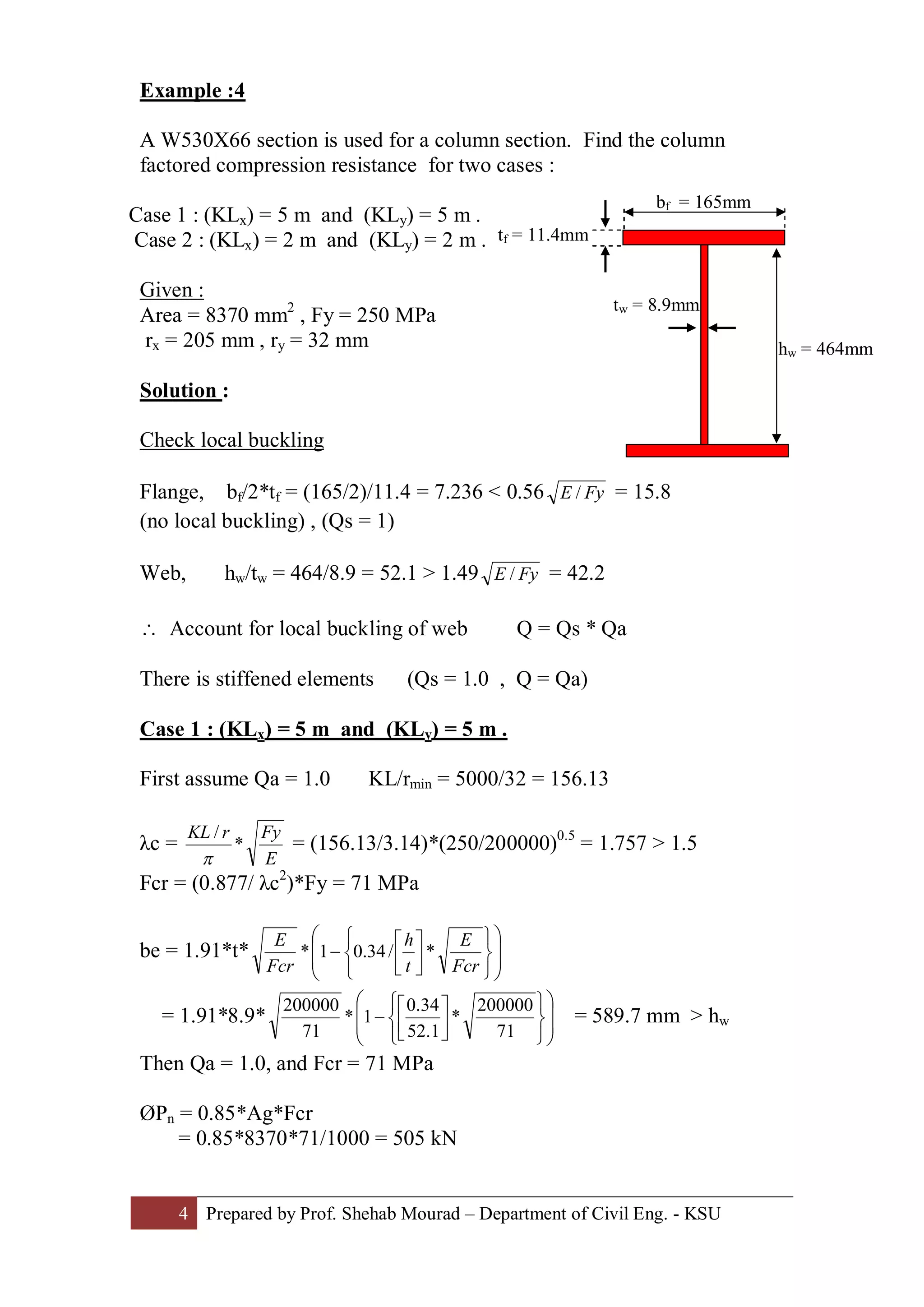 4 Prepared by Prof. Shehab Mourad – Department of Civil Eng. - KSU
Example :4
A W530X66 section is used for a column section. Find the column
factored compression resistance for two cases :
Case 1 : (KLx) = 5 m and (KLy) = 5 m .
Case 2 : (KLx) = 2 m and (KLy) = 2 m .
Given :
Area = 8370 mm2
, Fy = 250 MPa
rx = 205 mm , ry = 32 mm
Solution :
Check local buckling
Flange, bf/2*tf = (165/2)/11.4 = 7.236 < 0.56 FyE / = 15.8
(no local buckling) , (Qs = 1)
Web, hw/tw = 464/8.9 = 52.1 > 1.49 FyE / = 42.2
 Account for local buckling of web Q = Qs * Qa
There is stiffened elements (Qs = 1.0 , Q = Qa)
Case 1 : (KLx) = 5 m and (KLy) = 5 m .
First assume Qa = 1.0 KL/rmin = 5000/32 = 156.13
λc =
E
FyrKL
*
/
p
= (156.13/3.14)*(250/200000)0.5
= 1.757 > 1.5
Fcr = (0.877/ λc2
)*Fy = 71 MPa
be = 1.91*t* ÷
÷
ø
ö
ç
ç
è
æ
þ
ý
ü
î
í
ì
ú
û
ù
ê
ë
é
-
Fcr
E
t
h
Fcr
E
*/34.01*
= 1.91*8.9* ÷
÷
ø
ö
ç
ç
è
æ
þ
ý
ü
î
í
ì
ú
û
ù
ê
ë
é
-
71
200000
*
1.52
34.0
1*
71
200000
= 589.7 mm > hw
Then Qa = 1.0, and Fcr = 71 MPa
ØPn = 0.85*Ag*Fcr
= 0.85*8370*71/1000 = 505 kN
tf = 11.4mm
bf = 165mm
hw = 464mm
tw = 8.9mm
 
