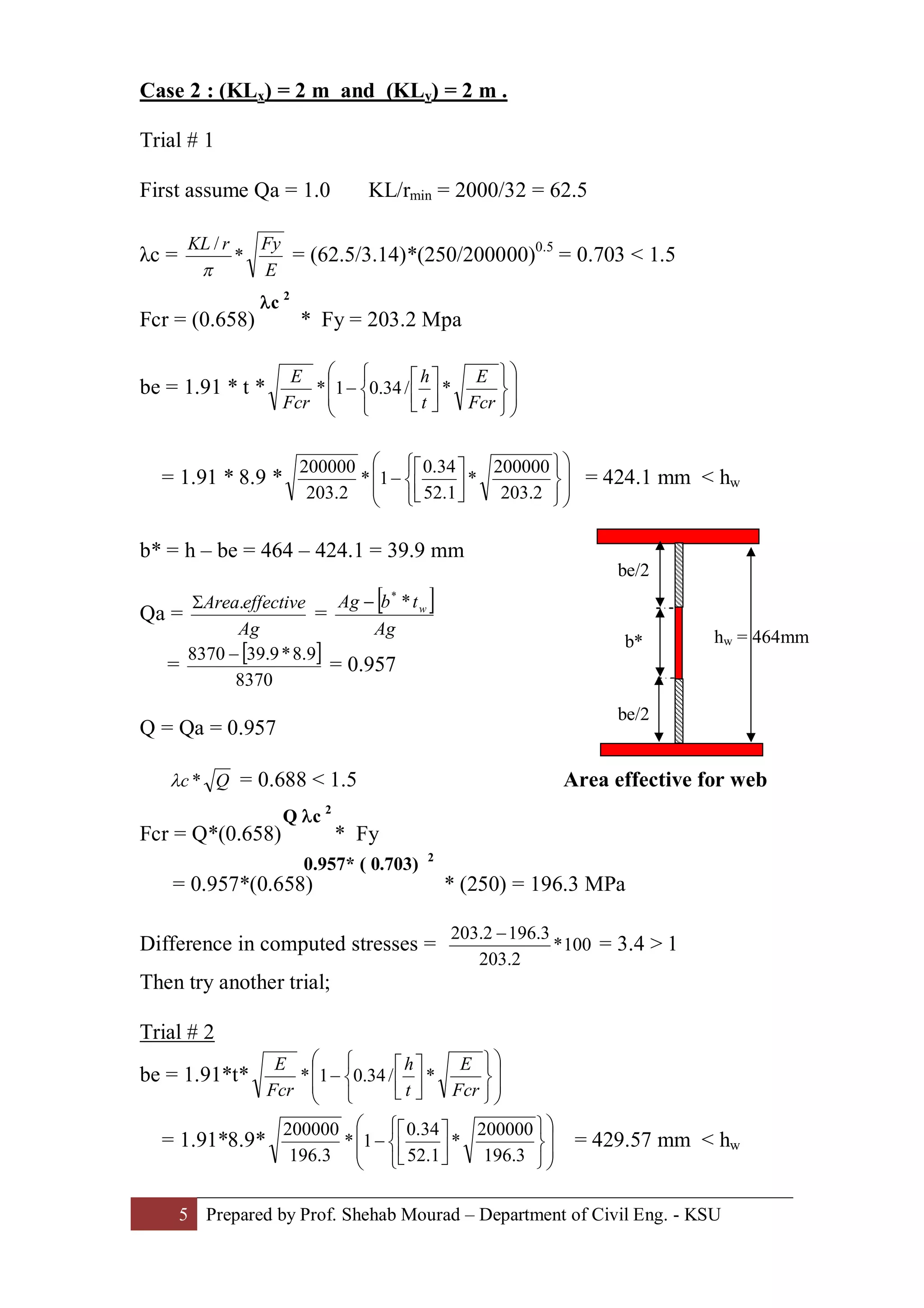 5 Prepared by Prof. Shehab Mourad – Department of Civil Eng. - KSU
Case 2 : (KLx) = 2 m and (KLy) = 2 m .
Trial # 1
First assume Qa = 1.0 KL/rmin = 2000/32 = 62.5
λc =
E
FyrKL
*
/
p
= (62.5/3.14)*(250/200000)0.5
= 0.703 < 1.5
Fcr = (0.658) * Fy = 203.2 Mpa
be = 1.91 * t * ÷
÷
ø
ö
ç
ç
è
æ
þ
ý
ü
î
í
ì
ú
û
ù
ê
ë
é
-
Fcr
E
t
h
Fcr
E
*/34.01*
= 1.91 * 8.9 * ÷
÷
ø
ö
ç
ç
è
æ
þ
ý
ü
î
í
ì
ú
û
ù
ê
ë
é
-
2.203
200000
*
1.52
34.0
1*
2.203
200000
= 424.1 mm < hw
b* = h – be = 464 – 424.1 = 39.9 mm
Qa =
Ag
effectiveArea.S
=
[ ]
Ag
tbAg w**
-
=
[ ]
8370
9.8*9.398370 -
= 0.957
Q = Qa = 0.957
Qc *l = 0.688 < 1.5 Area effective for web
Fcr = Q*(0.658) * Fy
= 0.957*(0.658) * (250) = 196.3 MPa
Difference in computed stresses = 100*
2.203
3.1962.203 -
= 3.4 > 1
Then try another trial;
Trial # 2
be = 1.91*t* ÷
÷
ø
ö
ç
ç
è
æ
þ
ý
ü
î
í
ì
ú
û
ù
ê
ë
é
-
Fcr
E
t
h
Fcr
E
*/34.01*
= 1.91*8.9* ÷
÷
ø
ö
ç
ç
è
æ
þ
ý
ü
î
í
ì
ú
û
ù
ê
ë
é
-
3.196
200000
*
1.52
34.0
1*
3.196
200000
= 429.57 mm < hw
lc 2
be/2
be/2
b* hw = 464mm
Q lc 2
0.957* ( 0.703) 2
 