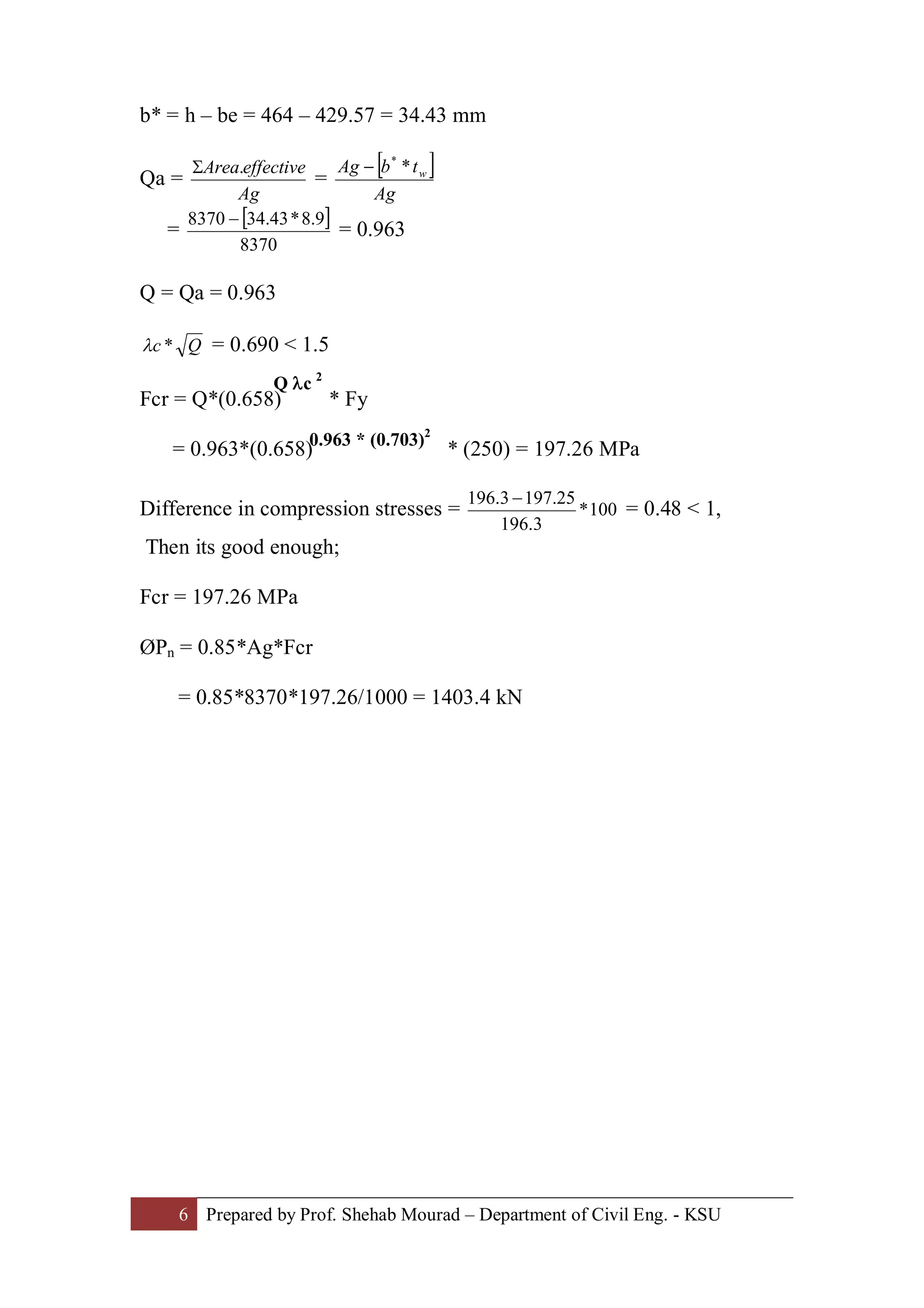 6 Prepared by Prof. Shehab Mourad – Department of Civil Eng. - KSU
b* = h – be = 464 – 429.57 = 34.43 mm
Qa =
Ag
effectiveArea.S
=
[ ]
Ag
tbAg w**
-
=
[ ]
8370
9.8*43.348370 -
= 0.963
Q = Qa = 0.963
Qc *l = 0.690 < 1.5
Fcr = Q*(0.658) * Fy
= 0.963*(0.658) * (250) = 197.26 MPa
Difference in compression stresses = 100*
3.196
25.1973.196 -
= 0.48 < 1,
Then its good enough;
Fcr = 197.26 MPa
ØPn = 0.85*Ag*Fcr
= 0.85*8370*197.26/1000 = 1403.4 kN
0.963 * (0.703)2
Q lc 2
 