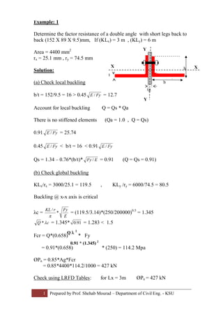 1 Prepared by Prof. Shehab Mourad – Department of Civil Eng. - KSU
Example: 1
Determine the factor resistance of a double angle with short legs back to
back (152 X 89 X 9.5)mm, If (KLx) = 3 m , (KLy) = 6 m
Area = 4400 mm2
rx = 25.1 mm , ry = 74.5 mm
Solution:
(a) Check local buckling
b/t = 152/9.5 = 16 > 0.45 FyE / = 12.7
Account for local buckling Q = Qs * Qa
There is no stiffened elements (Qa = 1.0 , Q = Qs)
0.91 FyE / = 25.74
0.45 FyE / < b/t = 16 < 0.91 FyE /
Qs = 1.34 – 0.76*(b/t)* EFy / = 0.91 (Q = Qs = 0.91)
(b) Check global buckling
KLx/rx = 3000/25.1 = 119.5 , KLy /ry = 6000/74.5 = 80.5
Buckling @ x-x axis is critical
λc =
E
FyrKL
*
/
p
= (119.5/3.14)*(250/200000)0.5
= 1.345
cQ l* = 1.345* 91.0 = 1.283 < 1.5
Fcr = Q*(0.658) * Fy
= 0.91*(0.658) * (250) = 114.2 Mpa
ØPn = 0.85*Ag*Fcr
= 0.85*4400*114.2/1000 = 427 kN
Check using LRFD Tables: for Lx = 3m ØPn = 427 kN
Q l 2
0.91 * (1.345) 2
b
t
h
tg
X X
Y
Y
 