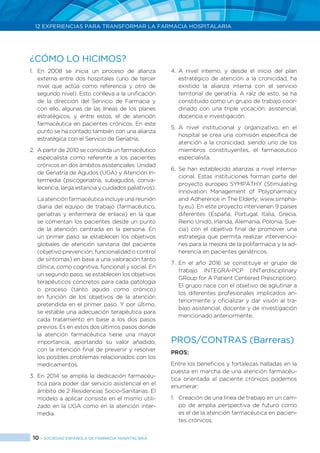 10 > SOCIEDAD ESPAÑOLA DE FARMACIA HOSPITALARIA
12 EXPERIENCIAS PARA TRANSFORMAR LA FARMACIA HOSPITALARIA
1.	En 2008 se inicia un proceso de alianza
externa entre dos hospitales (uno de tercer
nivel que actúa como referencia y otro de
segundo nivel). Esto conlleva a la unificación
de la dirección del Servicio de Farmacia y
con ello, algunas de las líneas de los planes
estratégicos, y entre estos, el de atención
farmacéutica en pacientes crónicos. En este
punto se ha contado también con una alianza
estratégica con el Servicio de Geriatría.
2.	 A partir de 2010 se consolida un farmacéutico
especialista como referente a los pacientes
crónicos en dos ámbitos asistenciales: Unidad
de Geriatría de Agudos (UGA) y Atención In-
termedia (psicogeriatría, subagudos, conva-
lecencia, larga estancia y cuidados paliativos).
	 La atención farmacéutica incluye una reunión
diaria del equipo de trabajo (farmacéutico,
geriatras y enfermera de enlace) en la que
se comentan los pacientes desde un punto
de la atención centrada en la persona. En
un primer paso se establecen los objetivos
globales de atención sanitaria del paciente
(objetivo prevención, funcionalidad o control
de síntomas) en base a una valoración tanto
clínica, como cognitiva, funcional y social. En
un segundo paso, se establecen los objetivos
terapéuticos concretos para cada patología
o proceso (tanto agudo como crónico)
en función de los objetivos de la atención
pretendida en el primer paso. Y por último,
se estable una adecuación terapéutica para
cada tratamiento en base a los dos pasos
previos. Es en estos dos últimos pasos donde
la atención farmacéutica tiene una mayor
importancia, aportando su valor añadido,
con la intención final de prevenir y resolver
los posibles problemas relacionados con los
medicamentos.
3.	En 2014 se amplía la dedicación farmacéu-
tica para poder dar servicio asistencial en el
ámbito de 2 Residencias Socio-Sanitarias. El
modelo a aplicar consiste en el mismo utili-
zado en la UGA como en la atención inter-
media.
4.	A nivel interno, y desde el inicio del plan
estratégico de atención a la cronicidad, ha
existido la alianza interna con el servicio
territorial de geriatría. A raíz de esto, se ha
constituido como un grupo de trabajo coor-
dinado con una triple vocación: asistencial,
docencia e investigación.
5.	A nivel institucional y organizativo, en el
hospital se crea una comisión específica de
atención a la cronicidad, siendo uno de los
miembros constituyentes, el farmacéutico
especialista.
6.	Se han establecido alianzas a nivel interna-
cional. Estas instituciones forman parte del
proyecto europeo SYMPATHY (Stimulating
Innovation Management of Polypharmacy
and Adherence in The Elderly; www.simpha-
ty.eu). En este proyecto intervienen 9 países
diferentes (España, Portugal, Italia, Grecia,
Reino Unido, Irlanda, Alemania, Polonia, Sue-
cia) con el objetivo final de promover una
estrategia que permita realizar intervencio-
nes para la mejora de la polifarmacia y la ad-
herencia en pacientes geriátricos.
7.	En el año 2016 se constituye el grupo de
trabajo INTEGRA-PCP (INTerdisciplinary
GRoup for A Patient Centered Prescription).
El grupo nace con el objetivo de aglutinar a
los diferentes profesionales implicados an-
teriormente y oficializar y dar visión al tra-
bajo asistencial, docente y de investigación
mencionado anteriormente.
PROS/CONTRAS (Barreras)
PROS:
Entre los beneficios y fortalezas halladas en la
puesta en marcha de una atención farmacéu-
tica orientada al paciente crónicos podemos
enumerar:
1.	 Creación de una línea de trabajo en un cam-
po de amplia perspectiva de futuro como
es el de la atención farmacéutica en pacien-
tes crónicos.
¿CÓMO LO HICIMOS?
 