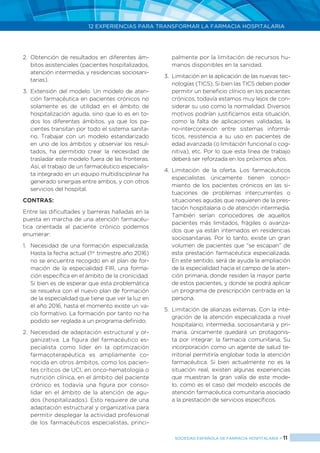 12 EXPERIENCIAS PARA TRANSFORMAR LA FARMACIA HOSPITALARIA
SOCIEDAD ESPAÑOLA DE FARMACIA HOSPITALARIA < 11
2.	Obtención de resultados en diferentes ám-
bitos asistenciales (pacientes hospitalizados,
atención intermedia, y residencias sociosani-
tarias).
3.	Extensión del modelo. Un modelo de aten-
ción farmacéutica en pacientes crónicos no
solamente es de utilidad en el ámbito de
hospitalización aguda, sino que lo es en to-
dos los diferentes ámbitos, ya que los pa-
cientes transitan por todo el sistema sanita-
rio. Trabajar con un modelo estandarizado
en uno de los ámbitos y observar los resul-
tados, ha permitido crear la necesidad de
trasladar este modelo fuera de las fronteras.
Así, el trabajo de un farmacéutico especialis-
ta integrado en un equipo multidisciplinar ha
generado sinergias entre ambos, y con otros
servicios del hospital.
CONTRAS:
Entre las dificultades y barreras halladas en la
puesta en marcha de una atención farmacéu-
tica orientada al paciente crónico podemos
enumerar:
1.	 Necesidad de una formación especializada.
Hasta la fecha actual (1er
trimestre año 2016)
no se encuentra recogido en el plan de for-
mación de la especialidad FIR, una forma-
ción específica en el ámbito de la cronicidad.
Si bien es de esperar que esta problemática
se resuelva con el nuevo plan de formación
de la especialidad que tiene que ver la luz en
el año 2016, hasta el momento existe un va-
cío formativo. La formación por tanto no ha
podido ser reglada a un programa definido.
2.	 Necesidad de adaptación estructural y or-
ganizativa. La figura del farmacéutico es-
pecialista como líder en la optimización
farmacoterapéutica es ampliamente co-
nocida en otros ámbitos, como los pacien-
tes críticos de UCI, en onco-hematología o
nutrición clínica, en el ámbito del paciente
crónico es todavía una figura por conso-
lidar en el ámbito de la atención de agu-
dos (hospitalizados). Esto requiere de una
adaptación estructural y organizativa para
permitir desplegar la actividad profesional
de los farmacéuticos especialistas, princi-
palmente por la limitación de recursos hu-
manos disponibles en la sanidad.
3.	 Limitación en la aplicación de las nuevas tec-
nologías (TICS). Si bien las TICS deben poder
permitir un beneficio clínico en los pacientes
crónicos, todavía estamos muy lejos de con-
siderar su uso como la normalidad. Diversos
motivos podrían justificarnos esta situación,
como la falta de aplicaciones validadas, la
no-interconexión entre sistemas informá-
ticos, resistencia a su uso en pacientes de
edad avanzada (o limitación funcional o cog-
nitiva), etc. Por lo que esta línea de trabajo
deberá ser reforzada en los próximos años.
4.	Limitación de la oferta. Los farmacéuticos
especialistas únicamente tienen conoci-
miento de los pacientes crónicos en las si-
tuaciones de problemas intercurrentes o
situaciones agudas que requieren de la pres-
tación hospitalaria o de atención intermedia.
También serían conocedores de aquellos
pacientes más limitados, frágiles o avanza-
dos que ya están internados en residencias
sociosanitarias. Por lo tanto, existe un gran
volumen de pacientes que “se escapan” de
esta prestación farmacéutica especializada.
En este sentido, será de ayuda la ampliación
de la especialidad hacia el campo de la aten-
ción primaria, donde residen la mayor parte
de estos pacientes, y donde se podrá aplicar
un programa de prescripción centrada en la
persona.
5.	 Limitación de alianzas externas. Con la inte-
gración de la atención especializada a nivel
hospitalario, intermedia, sociosanitaria y pri-
maria, únicamente quedará un protagonis-
ta por integrar: la farmacia comunitaria. Su
incorporación como un agente de salud te-
rritorial permitiría englobar toda la atención
farmacéutica. Si bien actualmente no es la
situación real, existen algunas experiencias
que muestran la gran valía de este mode-
lo, como es el caso del modelo escocés de
atención farmacéutica comunitaria asociado
a la prestación de servicios específicos.
 