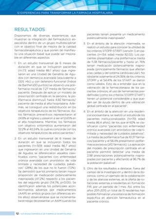 12 > SOCIEDAD ESPAÑOLA DE FARMACIA HOSPITALARIA
12 EXPERIENCIAS PARA TRANSFORMAR LA FARMACIA HOSPITALARIA
RESULTADOS
Disponemos de diversas experiencias que
muestran la integración del farmacéutico es-
pecialista dentro de un grupo multidisciplinar
con el objetivo final de mejora de la calidad
farmacoterapéutica y que ponen de manifies-
to una situación basal que puede ser mejora-
ble en diferentes aspectos:
1.	 En un estudio transversal de 6 meses de
duración en que se incluyeron pacientes
(n=73; edad media 86,1 años) que ingre-
saron en una Unidad de Geriatría de Agu-
dos con demencia avanzada (equivalente a
GDS >6c) y con deterioro funcional (Índice
de Barthel ≤30 puntos) se observó una poli-
farmacia inicial de 7,27 media de fármacos/
paciente. Después de aplicar un modelo de
prescripción centrada en la persona, la po-
lifarmacia disminuyó hasta 4,82 fármacos/
paciente de media al alta hospitalaria. Ade-
más, se consiguió una redistribución en los
objetivos terapéuticos de los fármacos. Así,
los fármacos preventivos representaron el
24,8% al ingreso y pasaron a ser el 12,65% en
el alta hospitalaria. Mientras, los fármacos
con objetivo sintomático aumentaron del
32,2% al 40,24%, lo cual es concorde con los
objetivos terapéuticos de estos pacientes 3
.
2.	En un estudio transversal de 6 meses de
duración en que se incluyeron todos los
pacientes (n=309; edad media 86,7 años)
que ingresaron en una Unidad de Geriatría
de Agudos se diferenciaron aquellos clasi-
ficados como “pacientes con enfermedad
crónica avanzada con pronóstico de vida
limitada y necesidad de cuidados paliati-
vos” (28%) de los que no lo fueron (72%).
Se demostró que los primeros tenían mayor
proporción de medicación potencialmente
inapropiada (47,2%) respecto a los pacien-
tes del segundo grupo (34,7%; p<0,05). Se
identificaron además los potenciales acon-
tecimientos adversos por medicamentos
(AAM) en ambos grupos (sin diferencias en-
tre ellos) observándose que se incrementa-
ba el riesgo de presentar un AAM cuando los
	 pacientes tenían presente un medicamento
potencialmente inapropiado4
.
3.	En el ámbito de la atención intermedia, se
realizó un estudio para conocer la utilidad de
los criterios STOPP-START (versión 1) en pa-
cientes (n=134; edad media 82,02). Los pa-
cientes presentaban una polifarmacia media
de 11,38 fármacos/paciente y hasta un 76%
tenían medicación potencialmente inapro-
piada (principalmente fármacos que afectan
a las caídas y del sistema cardiovascular). No
obstante solamente el 24,36% de los criterios
STOPP y el 54,41% de los START se dieron
como válidos. Esto da a entender que en la
valoración de la farmacoterapia de los pa-
cientes crónicos, el uso de herramientas pre-
definidas (como los criterios STOPP-START)
tienen un potencial considerable y que pue-
den ser de ayuda dentro de una valoración
global centrada en el paciente5
.
4.	En el ámbito de la atención en una residen-
cia sociosanitaria, se realizó un estudio de los
pacientes institucionalizados (N=110; edad
media 86,4 años), de los que el 60% se cla-
sificaron como “pacientes con enfermedad
crónica avanzada con pronóstico de vida li-
mitada y necesidad de cuidados paliativos”.
La media de polifarmacia fue de 10,37 fárma-
cos/paciente y el 56,4% presentaron polifar-
macia excesiva (≥10 fármacos). La aplicación
del modelo de prescripción centrada en el
paciente permitió detectar una media de
2,98 prescripciones potencialmente inapro-
piadas por paciente y afectando al 96,7% de
la población paliativa6
.
5.	Otro de los resultados a destacar, fuera del
campo de la investigación y dentro de la do-
cencia, como un ejemplo de la colaboración
y de las alianzas externas, es la oferta de ro-
taciones externas a residentes en formación
FIR, por un período de 1 mes. Así, entre los
años 2011-2015 un total de 15 residentes han
podido formalizar una estancia de formación
específica en atención farmacéutica en el
paciente crónico.
 
