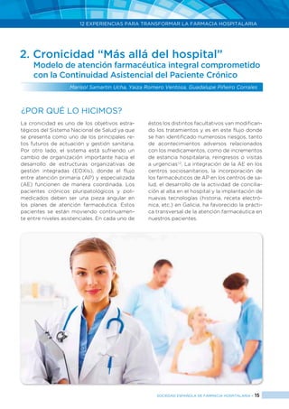 12 EXPERIENCIAS PARA TRANSFORMAR LA FARMACIA HOSPITALARIA
SOCIEDAD ESPAÑOLA DE FARMACIA HOSPITALARIA < 15
2. Cronicidad “Más allá del hospital”
Modelo de atención farmacéutica integral comprometido
con la Continuidad Asistencial del Paciente Crónico
Marisol Samartin Ucha, Yaiza Romero Ventosa, Guadalupe Piñeiro Corrales
La cronicidad es uno de los objetivos estra-
tégicos del Sistema Nacional de Salud ya que
se presenta como uno de los principales re-
tos futuros de actuación y gestión sanitaria.
Por otro lado, el sistema está sufriendo un
cambio de organización importante hacia el
desarrollo de estructuras organizativas de
gestión integradas (EOXIs), donde el flujo
entre atención primaria (AP) y especializada
(AE) funcionen de manera coordinada. Los
pacientes crónicos pluripatológicos y poli-
medicados deben ser una pieza angular en
los planes de atención farmacéutica. Estos
pacientes se están moviendo continuamen-
te entre niveles asistenciales. En cada uno de
éstos los distintos facultativos van modifican-
do los tratamientos y es en este flujo donde
se han identificado numerosos riesgos, tanto
de acontecimientos adversos relacionados
con los medicamentos, como de incrementos
de estancia hospitalaria, reingresos o visitas
a urgencias1,2
. La integración de la AE en los
centros sociosanitarios, la incorporación de
los farmacéuticos de AP en los centros de sa-
lud, el desarrollo de la actividad de concilia-
ción al alta en el hospital y la implantación de
nuevas tecnologías (historia, receta electró-
nica, etc.) en Galicia, ha favorecido la prácti-
ca transversal de la atención farmacéutica en
nuestros pacientes.
¿Por qué lo hicimos?
 