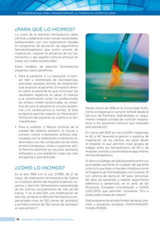 16 > SOCIEDAD ESPAÑOLA DE FARMACIA HOSPITALARIA
12 EXPERIENCIAS PARA TRANSFORMAR LA FARMACIA HOSPITALARIA
La visión de la atención farmacéutica debe
cambiar y adaptarse a las nuevas necesidades
poblacionales, con una organización basada
en programas de actuación de seguimiento
farmacoterapéutico que eviten errores de
medicación, mejoren la eficiencia de los tra-
tamientos y del soporte nutricial artificial en
todos los niveles asistenciales3
.
Estos modelos de atención farmacéutica
presentan claros beneficios:
•	 Para el paciente: 1) La resolución a tiem-
po real y coordinada de discrepancias,
previenen posibles errores de medicación
que alcanzan al paciente. El impacto direc-
to sobre el paciente es que minimizan los
resultados negativos en salud. 2) Gracias
a la coordinación entre los profesionales
de ambos niveles asistenciales, se simpli-
fica de cara al paciente el circuito asisten-
cial y en consecuencia su tiempo. 3) Este
programa permite mejorar la información/
formación del paciente en cuanto a su far-
macoterapia.
•	 Para el sistema: 1) Mejora continua de la
calidad del sistema sanitario. 2) Ayuda a
prevenir costes innecesarios directos rela-
cionados con la medicación e indirectos re-
lacionados con las consecuencias de estos
errores (reingresos, visitas a urgencias, etc).
3) Permite optimizar los recursos sanitarios
enfocados a una población cada vez más
envejecida y polimedicada.
¿CÓMO LO HICIMOS?
En el año 1999 con la Ley 5/1999, de 21 de
mayo, de ordenación farmacéutica de Galicia
se incorpora dentro del hospital la gestión, lo-
gística y atención farmacéutica especializada
de los centros sociosanitarios de más de 50
camas. Y en el año 2011, una modificación de
esta ley combina la atención farmacéutica es-
pecializada (más de 100 camas de asistidos)
y primaria (menos de 100 camas de asistidos)
en este ámbito4,5
.
Desde marzo de 1996 en la Comunidad Autó-
noma se dispensa la nutrición enteral desde el
Servicio de Farmacia realizándose un segui-
miento integral (unidad de nutrición hospita-
laria) a los pacientes crónicos que necesitan
esta prestación6
.
En marzo del 2013 se creo la EOXI integrando
la AE y AP, llevando la gestión y logística de
medicación de los centros de salud desde
el Hospital, lo que permitió crear grupos de
trabajo entre los farmacéuticos de AP y de
Hospital uniendo y coordinando el seguimiento
farmacoterapéutico.
El Servicio Gallego de Salud presenta entre sus
prioridades sanitarias el cuidado del paciente
crónico lo que lleva a impulsar iniciativas como
el Programa de Polimedicados o el Conecta 72
(un sistema de alerta en AP para comunicar
las altas de pacientes y realizar seguimiento
telefónico o presencial), en el seno de los
Proyectos Europeos InnovaSáude y H2050
(2011-2015) que permiten incorporar TICs a
todas estas tareas de mejora7
.
Este programa ha recibido fondos de becas, pre-
mios y proyectos europeos (INNOVASAUDE-
Fondos FEDER).
¿PARA QUÉ LO HICIMOS?
 