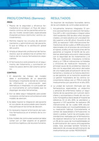 12 EXPERIENCIAS PARA TRANSFORMAR LA FARMACIA HOSPITALARIA
SOCIEDAD ESPAÑOLA DE FARMACIA HOSPITALARIA < 17
PROS/CONTRAS (Barreras)
PROS:
1.	Mejora de la seguridad y eficiencia far-
macéutica al conseguir un flujo de segui-
miento continuo de los pacientes entre to-
dos los niveles asistenciales especializada
(hospital)-primaria (domicilio/ centros so-
ciosanitarios).
2.	Permite mejorar los circuitos de atención
(sanitarios y administrativos) del paciente,
lo que se refleja en la satisfacción global
del usuario.
3.	 Amplia el desarrollo profesional del farma-
céutico, que se validará tras el cambio for-
mativo de los nuevos farmacéuticos espe-
cialistas.
4.	El farmacéutico está presente en el segui-
miento del tratamiento y conciliación en
todos los pasos dentro del sistema sanita-
rio.
CONTRAS:
1.	El desarrollo de trabajo del modelo
debe ir acompañado de un desarrollo
tecnológico importante donde los sistemas
de información y comunicación sean
telemáticos e integrados, lo cual puede ser
un inconveniente en comunidades que no
dispongan de estas herramientas.
2. Aún se debe seguir trabajando para poder
incorporar a la farmacia comunitaria en este
modelo de atención.
3. Se debe mejorar la integración del paciente
en sus planes de autocuidado para hacerlo
más participe en las tomas de decisión.
4.	 Es necesario mejorar la formación de nues-
tros farmacéuticos en el ámbito de la cro-
nicidad.
5. Este modelo de continuidad asistencial debe
contar con un líder experto en la gestión
económica, logística y de recursos humanos.
RESULTADOS
Se disponen de resultados favorables dentro
de las actividades de continuidad asistencial:
1. 	Actualmente, tenemos integrados 13 cen-
tros sociosanitarios con atención farmacéu-
tica (AP o AE) coordinada e integral sobre
1.641 residentes (150 de ellos niños discapa-
citados y el resto adultos con una edad me-
dia superior a los 80 años). Durante el año
2015, se realizaron 1.420 intervenciones far-
macéuticas de las cuales un 80% estuvieron
relacionadas con el proceso de conciliación
al ingreso, al alta y en las transiciones del los
pacientes al hospital. El 62,5% de los pro-
blemas detectados estuvieron relacionados
con la seguridad de los tratamientos y el
15% con medicación innecesaria (criterios
stop) y un 7,9% en indicaciones no tratadas
u omisiones de medicación necesaria. La
principal causa de los problemas relaciona-
dos con la seguridad, estuvieron derivados
de una inadecuada actualización de los tra-
tamientos y recetas en la historia electróni-
ca del paciente, en la transición asistencial.
La gestión hospitalaria de los centros so-
ciosanitarios redujo casi un 75% el coste de
medicamentos por paciente en el año 2015.
2.	La unidad de nutrición (formado por dos
farmacéuticos especialistas, un endocrino
y personal de enfermería) realiza un segui-
miento de los pacientes con nutrición domi-
ciliaria y sociosanitaria a través de una con-
sulta monográfica diaria desde el hospital de
referencia. En el año 2015, se atendieron y
siguieron a 1.217 pacientes. Se realizaron 216
intervenciones de las cuales 64% estuvie-
ron relacionadas con incompatibilidades con
su medicación habitual. Concretamente, el
cambio de especialidad a formulaciones no
retard o jarabes, fueron las principales reco-
mendaciones realizadas por el farmacéutico.
De especial relevancia fue la prevención de
un 2% de los casos de incompatibilidades en
la administración de nuevos anticoagulantes
orales. Esta actividad también fomentó la
elaboración de una app de administración de
medicamentos por sonda: MEDISONDA8
.
 