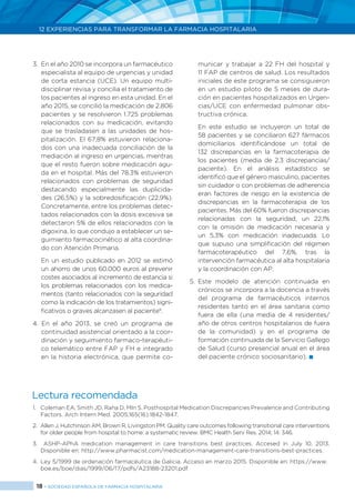 18 > SOCIEDAD ESPAÑOLA DE FARMACIA HOSPITALARIA
12 EXPERIENCIAS PARA TRANSFORMAR LA FARMACIA HOSPITALARIA
3.	 En el año 2010 se incorpora un farmacéutico
especialista al equipo de urgencias y unidad
de corta estancia (UCE). Un equipo multi-
disciplinar revisa y concilia el tratamiento de
los pacientes al ingreso en esta unidad. En el
año 2015, se concilió la medicación de 2.806
pacientes y se resolvieron 1.725 problemas
relacionados con su medicación, evitando
que se trasladasen a las unidades de hos-
pitalización. El 67,8% estuvieron relaciona-
dos con una inadecuada conciliación de la
mediación al ingreso en urgencias, mientras
que el resto fueron sobre medicación agu-
da en el hospital. Más del 78,3% estuvieron
relacionados con problemas de seguridad
destacando especialmente las duplicida-
des (26,5%) y la sobredosificación (22,9%).
Concretamente, entre los problemas detec-
tados relacionados con la dosis excesiva se
detectaron 5% de ellos relacionados con la
digoxina, lo que condujo a establecer un se-
guimiento farmacocinético al alta coordina-
do con Atención Primaria.
	 En un estudio publicado en 2012 se estimó
un ahorro de unos 60.000 euros al prevenir
costes asociados al incremento de estancia si
los problemas relacionados con los medica-
mentos (tanto relacionados con la seguridad
como la indicación de los tratamientos) signi-
ficativos o graves alcanzasen al paciente9
.
4. En el año 2013, se creó un programa de
continuidad asistencial orientado a la coor-
dinación y seguimiento farmaco-terapéuti-
co telemático entre FAP y FH e integrado
en la historia electrónica, que permite co-
municar y trabajar a 22 FH del hospital y
11 FAP de centros de salud. Los resultados
iniciales de este programa se consiguieron
en un estudio piloto de 5 meses de dura-
ción en pacientes hospitalizados en Urgen-
cias/UCE con enfermedad pulmonar obs-
tructiva crónica.
	 En este estudio se incluyeron un total de
58 pacientes y se conciliaron 627 fármacos
domiciliarios identificándose un total de
132 discrepancias en la farmacoterapia de
los pacientes (media de 2,3 discrepancias/
paciente). En el análisis estadístico se
identificó que el género masculino, pacientes
sin cuidador o con problemas de adherencia
eran factores de riesgo en la existencia de
discrepancias en la farmacoterapia de los
pacientes. Más del 60% fueron discrepancias
relacionadas con la seguridad, un 22,1%
con la omisión de medicación necesaria y
un 5,3% con medicación inadecuada. Lo
que supuso una simplificación del régimen
farmacoterapéutico del 7,6%, tras la
intervención farmacéutica al alta hospitalaria
y la coordinación con AP.
5. 	Este modelo de atención continuada en
crónicos se incorpora a la docencia a través
del programa de farmacéuticos internos
residentes tanto en el área sanitaria como
fuera de ella (una media de 4 residentes/
año de otros centros hospitalarios de fuera
de la comunidad) y en el programa de
formación continuada de la Servicio Gallego
de Salud (curso presencial anual en el área
del paciente crónico sociosanitario). 
Lectura recomendada
1.	 Coleman EA, Smith JD, Raha D, MIn S. Posthospital Medication Discrepancies Prevalence and Contributing
Factors. Arch Intern Med. 2005;165(16):1842-1847.
2.	 Allen J, Hutchinson AM, Brown R, Livingston PM. Quality care outcomes following transitional care interventions
for older people from hospital to home: a systematic review. BMC Health Serv Res. 2014; 14: 346.
3.	 ASHP-APhA medication management in care transitions best practices. Accesed in July 10, 2013.
Disponible en: http://www.pharmacist.com/medication-management-care-transitions-best-practices.
4.	 Ley 5/1999 de ordenación farmacéutica de Galicia. Acceso en marzo 2015. Disponible en: https://www.
boe.es/boe/dias/1999/06/17/pdfs/A23188-23201.pdf
 
