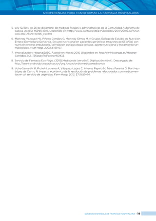 12 EXPERIENCIAS PARA TRANSFORMAR LA FARMACIA HOSPITALARIA
SOCIEDAD ESPAÑOLA DE FARMACIA HOSPITALARIA < 19
5.	 Ley 12/2011, de 26 de diciembre, de medidas fiscales y administrativas de la Comunidad Autonoma de
Galicia. Acceso marzo 2015. Disponible en: http://www.xunta.es/dog/Publicados/2011/20111230/Anun-
cioC3B0-261211-10396_es.html
6.	 Martínez Vázquez MJ, Piñeiro Corrales G, Martínez Olmos M, y Grupos Gallego de Estudio de Nutrición
Enteral Domiciliaria Geriátrica. Estudio nutricional en pacientes geriátricos (mayores de 65 años) con
nutrición enteral ambulatoria, correlación con patología de base, aporte nutricional y tratamiento far-
macológico. Nutr Hosp. 2002;3:159-67.
7.	 InnovaSaude y Hospital2050. Acceso en: marzo 2015. Disponible en: http://www.sergas.es/Mostrar-
Contidos_N2_T01.aspx?IdPaxina=60433
8.	 Servicio de Farmacia Eoxi Vigo. (2015).Medisonda (versión 1).(Aplicación móvil). Descargado de:
http://www.androidpit.es/aplicacion/org.fundacionbiomedica.medisonda
9.	 Ucha-Samartín M, Pichel- Loureiro A, Vázquez-López C, Álvarez Payero M, Pérez Parente D, Martínez-
López de Castro N. Impacto económico de la resolución de problemas relacionados con medicamen-
tos en un servicio de urgencias. Farm Hosp. 2013; 37(1):59-64.
 
