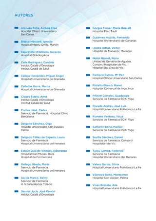 Arenaza Peña, Ainhoa Elisa
Hospital Clínico Universitario
San Carlos
Blasco Mascaró, Ignacio
Hospital Mateu Orfila, Mahón
Cajaraville Ordoñana, Gerardo
Hospital Onkologikoa
Calle Rodríguez, Candela
Institut Català d’Oncologia
Institut Català de Salut
Calleja Hernández, Miguel Ángel
Hospital Universitario de Granada
Cañadas Garre, Marisa
Hospital Universitario de Granada
Clopés Estela, Anna
Institut Català d’Oncologia
Institut Català de Salut
Codina Jané, Carles
Servicio de Farmacia. Hospital Clínic
Barcelona
Delgado Sánchez, Olga
Hospital Universitario Son Espases
Palma
Delgado Téllez de Cepeda, Laura
Servicio de Farmacia
Hospital Universitario del Henares
Estaún Díaz de Villegas, Esperanza
Hospital Can Misses, Ibiza
Hospital de Formentera
Gallego Úbeda, Marta
Servicio de Farmacia
Hospital Universitario del Henares
García Marco, David
Servicio de Farmacia
H N Parapléjicos Toledo
Germá Lluch, José Ramón
Institut Català d’Oncologia
Gorgas Torner, María Queralt
Hospital Parc Taulí
Gutiérrez Nicolás, Fernando
Hospital Universitario de Canarias
Llodrá Ortolá, Victor
Hospital de Manacor, Manacor
Molist Brunet, Núria
Unidad de Geriatría de Agudos.
Consorci Hospitalari de Vic.
Hospital Sta. Creu de Vic
Pacheco Ramos, Mª Paz
Hospital Clínico Universitario San Carlos
Pinteño Blanco, Manel
Hospital Comarcal de Inca, Inca
Piñeiro Corrales, Guadalupe
Servicio de Farmacia EOXI Vigo
Poveda Andrés, José Luis
Hospital Universitario Politécnico La Fe
Romero Ventosa, Yaiza
Servicio de Farmacia EOXI Vigo
Samartin Ucha, Marisol
Servicio de Farmacia EOXI Vigo
Sevilla Sánchez, Daniel
Servicio de Farmacia. Consorci
Hospitalari de Vic
Tutau Gómez, Federico
Servicio de Farmacia
Hospital Universitario del Henares
Valero García, Silvia
Hospital Universitario Politécnico La Fe
Vilanova Boltó, Montserrat
Hospital Son Llàtzer, Palma
Vivas Broseta, Ana
Hospital Universitario Politécnico La Fe
AUTORES
 