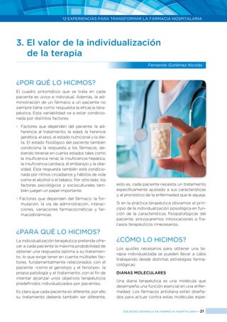 12 EXPERIENCIAS PARA TRANSFORMAR LA FARMACIA HOSPITALARIA
SOCIEDAD ESPAÑOLA DE FARMACIA HOSPITALARIA < 21
3. El valor de la individualización
	 de la terapia
Fernando Gutiérrez Nicolás
¿Por qué lo hicimos?
El cuadro sintomático que se trata en cada
paciente es único e individual. Además, la ad-
ministración de un fármaco a un paciente no
siempre tiene como respuesta la eficacia tera-
péutica. Esta variabilidad va a estar condicio-
nada por distintos factores:
- 	Factores que dependen del paciente: la ad-
herencia al tratamiento, la edad, la herencia
genética, el sexo, el estado nutricional y la die-
ta. El estado fisiológico del paciente también
condiciona la respuesta a los fármacos; de-
biendo tenerse en cuenta estados tales como
la insuficiencia renal, la insuficiencia hepática,
la insuficiencia cardiaca, el embarazo y la obe-
sidad. Esta respuesta también está condicio-
nada por ritmos circadianos y hábitos de vida
como el alcohol o el tabaco. Por otro lado, los
factores psicológicos y socioculturales tam-
bién juegan un papel importante.
- Factores que dependen del fármaco: la for-
mulación, la vía de administración, interac-
ciones, variaciones farmacocinéticas y far-
macodinámicas.
¿PARA QUÉ LO HICIMOS?
La individualización terapéutica pretende ofre-
cer a cada paciente la máxima probabilidad de
obtener una respuesta óptima a su tratamien-
to, lo que exige tener en cuenta múltiples fac-
tores, fundamentalmente relacionados con el
paciente –como el genotipo y el fenotipo-, la
propia patología y el tratamiento, con el fin de
intentar alcanzar unos objetivos terapéuticos
predefinidos individualizados por pacientes.
Es claro que cada paciente es diferente, por ello
su tratamiento debería también ser diferente,
esto es, cada paciente necesita un tratamiento
específicamente ajustado a sus características
y al pronóstico de la enfermedad que le aqueja.
Si en la práctica terapéutica obviamos el prin-
cipio de la individualización posológica en fun-
ción de la características fisiopatológicas del
paciente, provocaremos intoxicaciones o fra-
casos terapéuticos innecesarios.
¿CÓMO LO HICIMOS?
Los ajustes necesarios para obtener una te-
rapia individualizada se pueden llevar a cabo
trabajando desde distintas estrategias farma-
cológicas:
DIANAS MOLECULARES
Una diana terapéutica es una molécula que
desempeña una función esencial en una enfer-
medad. Los fármacos antidiana están diseña-
dos para actuar contra estas moléculas espe-
 