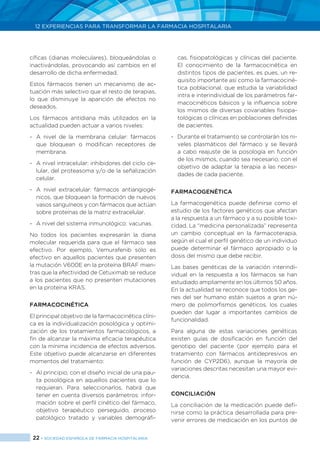 22 > SOCIEDAD ESPAÑOLA DE FARMACIA HOSPITALARIA
12 EXPERIENCIAS PARA TRANSFORMAR LA FARMACIA HOSPITALARIA
cíficas (dianas moleculares), bloqueándolas o
inactivándolas, provocando así cambios en el
desarrollo de dicha enfermedad.
Estos fármacos tienen un mecanismo de ac-
tuación más selectivo que el resto de terapias,
lo que disminuye la aparición de efectos no
deseados.
Los fármacos antidiana más utilizados en la
actualidad pueden actuar a varios niveles:
- 	A nivel de la membrana celular: fármacos
que bloquean o modifican receptores de
membrana.
- 	A nivel intracelular: inhibidores del ciclo ce-
lular, del proteasoma y/o de la señalización
celular.
- 	A nivel extracelular: fármacos antiangiogé-
nicos, que bloquean la formación de nuevos
vasos sanguíneos y con fármacos que actúan
sobre proteínas de la matriz extracelular.
- 	 A nivel del sistema inmunológico: vacunas.
No todos los pacientes expresarán la diana
molecular requerida para que el fármaco sea
efectivo. Por ejemplo, Vemurafenib sólo es
efectivo en aquellos pacientes que presenten
la mutación V600E en la proteína BRAF mien-
tras que la efectividad de Cetuximab se reduce
a los pacientes que no presenten mutaciones
en la proteína KRAS.
FARMACOCINÉTICA
El principal objetivo de la farmacocinética clíni-
ca es la individualización posológica y optimi-
zación de los tratamientos farmacológicos, a
fin de alcanzar la máxima eficacia terapéutica
con la mínima incidencia de efectos adversos.
Este objetivo puede alcanzarse en diferentes
momentos del tratamiento:
- 	 Al principio, con el diseño inicial de una pau-
ta posológica en aquellos pacientes que lo
requieran. Para seleccionarlos, habrá que
tener en cuenta diversos parámetros: infor-
mación sobre el perfil cinético del fármaco,
objetivo terapéutico perseguido, proceso
patológico tratado y variables demográfi-
cas, fisiopatológicas y clínicas del paciente.
El conocimiento de la farmacocinética en
distintos tipos de pacientes, es pues, un re-
quisito importante así como la farmacociné-
tica poblacional, que estudia la variabilidad
intra e interindividual de los parámetros far-
macocinéticos básicos y la influencia sobre
los mismos de diversas covariables fisiopa-
tológicas o clínicas en poblaciones definidas
de pacientes.
- 	 Durante el tratamiento se controlarán los ni-
veles plasmáticos del fármaco y se llevará
a cabo reajuste de la posología en función
de los mismos, cuando sea necesario, con el
objetivo de adaptar la terapia a las necesi-
dades de cada paciente.
FARMACOGENÉTICA
La farmacogenética puede definirse como el
estudio de los factores genéticos que afectan
a la respuesta a un fármaco y a su posible toxi-
cidad. La “medicina personalizada” representa
un cambio conceptual en la farmacoterapia,
según el cual el perfil genético de un individuo
puede determinar el fármaco apropiado o la
dosis del mismo que debe recibir.
Las bases genéticas de la variación interindi-
vidual en la respuesta a los fármacos se han
estudiado ampliamente en los últimos 50 años.
En la actualidad se reconoce que todos los ge-
nes del ser humano están sujetos a gran nú-
mero de polimorfismos genéticos, los cuales
pueden dar lugar a importantes cambios de
funcionalidad.
Para alguna de estas variaciones genéticas
existen guías de dosificación en función del
genotipo del paciente (por ejemplo para el
tratamiento con fármacos antidepresivos en
función de CYP2D6), aunque la mayoría de
variaciones descritas necesitan una mayor evi-
dencia.
CONCILIACIÓN
La conciliación de la medicación puede defi-
nirse como la práctica desarrollada para pre-
venir errores de medicación en los puntos de
 