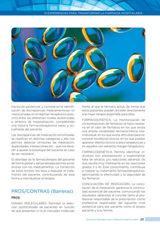 12 EXPERIENCIAS PARA TRANSFORMAR LA FARMACIA HOSPITALARIA
SOCIEDAD ESPAÑOLA DE FARMACIA HOSPITALARIA < 23
transición asistencial, y consiste en la identifi-
cación de discrepancias medicamentosas no
intencionadas en el régimen terapéutico pres-
crito entre los diferentes niveles asistenciales
o ámbitos de hospitalización, completando
una historia farmacoterapéutica veraz y ac-
tualizada del paciente.
Las discrepancias de medicación encontradas
se clasifican en distintas categorías y ello nos
permite detectar omisiones de medicación,
duplicidades, interacciones etc… que nos lleva-
rán a ajustar la posología del paciente en caso
de ser necesario.
El abordaje de la farmacoterapia del paciente
de forma global y personalizada permite evitar
errores con los medicamentos. La corrección
de estos errores nos lleva a reajustar el trata-
miento del paciente, contribuyendo de esta
forma a individualizar la terapia.
PROS/CONTRAS (Barreras)
PROS:
DIANAS MOLECULARES. Permiten la selec-
ción protocolizada de pacientes en función
de que presenten o no el marcador molecular
frente al que el fármaco actúa, de forma que
estos pacientes pueden acceder directamente
a la mejor terapia disponible para ellos.
FARMACOCINÉTICA. La monitorización de
concentraciones de fármacos se hace necesa-
ria en el caso de fármacos en los que exista
una amplia variabilidad farmacocinética inte-
rindividual, en los que exista dificultad para re-
conocer los efectos tóxicos, en los que puedan
aparecer efectos tóxicos a dosis terapéuticas y
en aquellos con estrecho margen terapéutico.
FARMACOGENÉTICA. Permite identificar in-
dividuos con predisposición a experimentar
falta de eficacia y/o reacciones adversas (lo
que resulta muy interesante en las reacciones
grados 3 y 4). Este conocimiento, contribuye
a mejorar su tratamiento farmacoterapéutico,
optimizando la efectividad y la seguridad de
los fármacos.
CONCILIACIÓN DE MEDICACIÓN. La conci-
liación de la medicación garantiza la continui-
dad asistencial del paciente, comunicando los
resultados obtenidos al conciliar tanto al pro-
fesional responsable de la prescripción, como
profesional responsable del siguiente nivel
asistencial para ese paciente como al propio
paciente y a su familia.
 