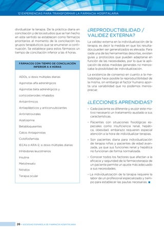 26 > SOCIEDAD ESPAÑOLA DE FARMACIA HOSPITALARIA
12 EXPERIENCIAS PARA TRANSFORMAR LA FARMACIA HOSPITALARIA
dividualizar la terapia. De la práctica diaria en
conciliación y de los estudios que se han hecho
en este sentido se establecen como fármacos
prioritarios al momento de la conciliación los
grupos terapéuticos que se enumeran a conti-
nuación. Se establece para estos fármacos un
tiempo de conciliación inferior a las 4 horas.
FÁRMACOS CON TIEMPO DE CONCILIACIÓN
INFERIOR A 4 HORAS
ADOs, si dosis múltiples diarias
Agonistas alfa adrenérgicos
Agonistas beta adrenérgicos y
corticosteroides inhalados
Antiarrítmicos
Antiepilépticos y anticonvulsivantes
Antirretrovirales
Azatioprina
Betabloqueantes
Calcio Antagonistas
Ciclofosfamida
IECAs o ARA-2, si dosis múltiples diarias
Inhibidores leucotrienos
Insulina
Metotrexato
Nitratos
Terapia ocular
¿REPRODUCTIBILIDAD /
VALIDEZ EXTERNA?
La validez externa en la individualización de la
terapia, es decir la medida en que los resulta-
dos pueden ser generalizados es elevada. Para
cada una de las herramientas descritas, existen
guías y protocolos que pueden adaptarse en
función de las necesidades, por lo que la apli-
cación de estas medidas generales no menos-
caba la posibilidad de individualización.
La existencia de consenso en cuanto a la me-
todología hace posible la reproductibilidad de
la misma, sin embargo el factor humano apor-
ta una variabilidad que no podemos menos-
preciar.
¿LECCIONES APRENDIDAS?
- 	Cada paciente es diferente y es por este mo-
tivo necesario un tratamiento ajustado a sus
características.
-	Pacientes con situaciones fisiológicas es-
peciales como insuficiencia renal, hepáti-
ca, obesidad, embarazo requieren especial
atención a la hora de individualizar terapias.
- 	Son pacientes diana para individualización
de terapia niños y pacientes de edad avan-
zada, ya que sus funciones renal y hepática
no funcionan de forma normalizada.
- 	Conocer todos los factores que afectan a la
eficacia y seguridad de la farmacoterapia de
un paciente permite un ajuste más adecuado
a sus necesidades.
- La individualización de la terapia requiere la
labor de un profesional especializado y tiem-
po para establecer las pautas necesarias. 
 