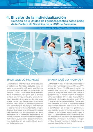 12 EXPERIENCIAS PARA TRANSFORMAR LA FARMACIA HOSPITALARIA
SOCIEDAD ESPAÑOLA DE FARMACIA HOSPITALARIA < 27
4. El valor de la individualización
Creación de la Unidad de Farmacogenética como parte
de la Cartera de Servicios de la UGC de Farmacia
Marisa Cañadas Garre, Miguel Ángel Calleja Hernández
¿Por qué lo hicimos? ¿PARA QUÉ LO HICIMOS?
La variabilidad interindividual en la respuesta
al tratamiento farmacoterapéutico juega un
papel fundamental en el fracaso terapéutico a
fármacos comercializados para diferentes pa-
tologías, con un consecuente empeoramiento
de la enfermedad, que junto con el elevado
coste de los mismos, conllevan a una ineficien-
cia en la gestión de los recursos del sistema sa-
nitario. La atención farmacéutica hospitalaria
en áreas como oncología, reumatología, diges-
tivo, dermatología, neurología, hematología,
se podría mejorar individualizando las terapias
de acuerdo a las características genómicas de
cada paciente. Las investigaciones en estas
áreas priorizan la urgencia y necesidad de en-
contrar, validar e implementar biomarcadores
moleculares, que guíen las decisiones terapéu-
ticas basándose en las características genéti-
cas de los individuos.
La finalidad de esta iniciativa fue establecer la
Unidad de Farmacogenética del Hospital Vir-
gen de las Nieves (HUVN), como un servicio
específico de genotipado y estudios farmaco-
genéticos integrado en el Servicio de Farmacia,
que permitiera la implantación de marcadores
farmacogenéticos clínicos para mejorar la mo-
nitorización de terapias de rutina en el HUVN.
El objetivo último de la Unidad de Farmacoge-
nética es el de optimizar la farmacoterapia de
los pacientes atendidos en el HUVN, utilizando
la identificación de alteraciones genéticas, ya
sean debidas a polimorfismos genéticos, mu-
taciones o variaciones estructurales, para la
selección de pacientes cuyo tratamiento va a
ser más efectivo, reducción de la probabilidad
de efectos adversos, de manera que se mejore
el índice de supervivencia de cada terapia y se
reduzca el gasto farmacéutico.
 