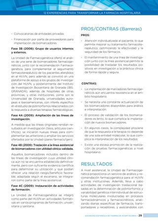 12 EXPERIENCIAS PARA TRANSFORMAR LA FARMACIA HOSPITALARIA
SOCIEDAD ESPAÑOLA DE FARMACIA HOSPITALARIA < 29
-	 Convocatorias de entidades privadas
-	 Financiación por parte de proveedores para
implantación de biomarcadores
Fase 3B (2008): Grupo de usuarios internos
y externos.
La Unidad de Farmacogenética ofertó el análi-
sis de una serie de biomarcadores farmacoge-
néticos, junto con la recomendación Farmaco-
genética, para complementar el seguimiento
farmacoterapéutico de los pacientes atendidos
en el HUVN, pero además se convirtió en una
plataforma de apoyo a los grupos de investiga-
ción del HUVN, y posteriormente del Instituto
de Investigación Biosanitaria de Granada (ibs.
GRANADA), además de hospitales de otras
provincias, y otras instituciones, como son la
Universidad de Granada, universidades euro-
peas e iberoamericanas, con interés específico
en el estudio de polimorfismos relacionados con
la respuesta a diversas terapias farmacológicas.
Fase 4A (2009): Ampliación de las líneas de
investigación.
A medida que las líneas originales rendían re-
sultados en investigación (tesis, artículos cien-
tíficos), se iniciaron nuevas líneas para com-
plementar las anteriores y ampliar los servicios
ofertados por la Unidad (pares fármaco/gen).
Fase 4B (2009): Traslación a la línea asistencial
de biomarcadores con utilidad clínica validada.
Aquellos biomarcadores incluidos dentro de
las líneas de investigación cuya utilidad clíni-
ca aún no se encuentra establecida definitiva-
mente, pero con suficiente evidencia científica
para determinar su utilización y que podían
ofrecer una relación riesgo/beneficio favora-
ble, adaptada según el escenario, se integra-
ron como parte de la línea asistencial.
Fase 4C (2009): Instauración de actividades
de formación.
La Unidad de Farmacogenética se integró
como parte del HUVN en actividades formati-
vas en varios programas de formación, univer-
sitaria y sanitaria.
PROS/CONTRAS (Barreras)
PROS:
-	 Atención individualizada al paciente, lo que
permite mejorar su tratamiento farmacote-
rapéutico, optimizando la efectividad y la
seguridad de los fármacos.
-	 El mantenimiento de una línea de investiga-
ción junto con la línea asistencial permite la
posibilidad de trasladar los resultados po-
sitivos en investigación a la práctica clínica
de forma rápida y segura.
.CONTRAS:
-	 La implantación de marcadores farmacoge-
néticos aún encuentra resistencia en el ám-
bito hospitalario.
-	 Se necesita una constante actualización de
los biomarcadores disponibles para análisis
e interpretación.
-	 El proceso de validación de los biomarca-
dores es lento, lo que complica la implanta-
ción de nuevos biomarcadores.	
-	 En algunos casos, la complejidad proviene
de que la respuesta a la terapia no depende
de una sola entidad molecular, lo que com-
plica la interpretación de los resultados.
-	 Existe una escasa promoción de la realiza-
ción de pruebas farmacogenéticas a nivel
hospitalario.
RESULTADOS
A nivel asistencial, la Unidad de Farmacoge-
nética proporciona un servicio de análisis y re-
comendación farmacogenética para el HUVN
y otras instituciones. Además, lleva a cabo
actividades de investigación traslacional ba-
sadas en la determinación de polimorfismos y
variabilidad genética interindividual de estruc-
turas moleculares involucradas en procesos
farmacodinámicos y farmacocinéticos, anali-
zando dianas específicas de fármacos, trans-
portadores y receptores, y asociándolos con
 