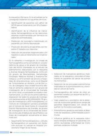 30 > SOCIEDAD ESPAÑOLA DE FARMACIA HOSPITALARIA
12 EXPERIENCIAS PARA TRANSFORMAR LA FARMACIA HOSPITALARIA
la respuesta a fármacos. En la actualidad, se ha
conseguido implantar los siguientes servicios:
-	 Identificación de pacientes con déficit de
DPYD para el tratamiento con 5FU/Capeci-
tabina.
-	 Identificación de la influencia de marca-
dores farmacogenéticos en las reacciones
adversas experimentadas por fármacos en
pacientes polimedicados.
-	 Predicción de toxicidad a metotrexato en
pacientes con Artritis Reumatoide.
-	 Predicción de anemia en pacientes con he-
patitis C tratados con ribavirina.
-	 Selección de pacientes diagnosticados con
hepatitis C para el tratamiento con triple te-
rapia.
En lo referente a investigación, la Unidad de
Farmacogenética se ha convertido en una pla-
taforma de apoyo a los grupos de investiga-
ción del HUVN interesados en el estudio de
polimorfismos relacionados con la respuesta
a diversas terapias farmacológicas, como son
los grupos de Reumatología, Hematología,
Oncología, Medicina Nuclear y Anatomía Pa-
tológica. La UFG también da servicio a hospi-
tales de otras provincias, como es el Hospital
de Torrecárdenas, en Almería, y el de Sta Lu-
cía, de Cartagena. Esta Unidad funciona ade-
más en estrecha colaboración con grupos de
investigación de la Universidad de Granada,
así como otras universidades europeas e ibe-
roamericanas. La UFG se encuentra además a
disposición de todos los grupos de Investiga-
ción pertenecientes al ibs.GRANADA (76 gru-
pos de investigación y 873 investigadores), un
instituto de investigación sanitaria acreditado
por el Instituto de Salud Carlos III, incluyendo
Distrito Metropolitano de Granada, de grupos
de investigación de la Universidad de Grana-
da y la Escuela Andaluza de Salud Pública. Las
líneas de investigación actualmente en desa-
rrollo son:
-	 Seguimiento farmacoterapéutico y estudio
farmacogenético en pacientes con fibrila-
ción auricular no valvular en Hospital Uni-
versitario Virgen de las Nieves.
-	 Detección de marcadores genéticos impli-
cados en la respuesta y toxicidad al trata-
miento en pacientes de cáncer de pulmón
no microcítico.
-	 Detección de los principales polimorfismos
implicados en la quimiorresistencia y toxici-
dad en cáncer de mama.
-	 Farmacogenética del cáncer de colon en
pacientes tratados con esquemas de 5FU y
ac monoclonales.
-	 Valor predictivo y pronóstico de la detec-
ción de mutaciones genéticas en sangre de
pacientes diagnosticados con cáncer de
pulmón no microcítico avanzado.
-	 Polimorfismos genéticos asociados al desa-
rrollo de neoplasias y enfermedades autoin-
munes.
-	 Influencia genética en la respuesta indivi-
dual a terapias biológicas en pacientes con
artritis reumatoide, enfermedad de Crohn
psoriasis, esclerosis múltiple.
 
