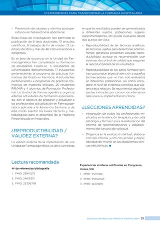 12 EXPERIENCIAS PARA TRANSFORMAR LA FARMACIA HOSPITALARIA
SOCIEDAD ESPAÑOLA DE FARMACIA HOSPITALARIA < 31
-	 Prevención de náuseas y vómitos postope-
ratorios en histerectomía abdominal.
Estas líneas de investigación han permitido la
publicación de 6 tesis doctorales, 13 artículos
científicos, 8 trabajos de fin de máster, 12 ca-
pítulos de libro y más de 40 comunicaciones a
congresos.
En el área de docencia, en la Unidad de Far-
macogenética han completado su formación
28 estudiantes Erasmus+, 5 estudiantes de
universidades iberoamericanas, 17 estudiantes
pertenecientes al programa de prácticas for-
mativas del Grado en Farmacia, 4 estudiantes
pertenecientes a programas de prácticas for-
mativas de másteres oficiales, 25 residentes
FIR/MIR y 4 alumnos de Formación Profesio-
nal. La Unidad de Farmacogenética organiza
además actividades de formación especializa-
da, con el objetivo de preparar y actualizar a
los profesionales actualización en Farmacoge-
nética aplicada a la Asistencia Sanitaria, y de
este modo asentar las bases técnicas y me-
todológicas para el desarrollo de la Medicina
Personalizada en hospitales.
¿REPRODUCTIBILIDAD /
VALIDEZ EXTERNA?
La validez externa de la implantación de una
UnidaddeFarmacogenética,esdecir,lamedida
en que los resultados pueden ser generalizados
a diferentes sujetos, poblaciones, lugares,
experimentadores, etc puede evaluarse desde
dos puntos de vista:
-	 Reproducibilidad de las técnicas analíticas:
las técnicas usadas para determinar polimor-
fismos genéticos presentan elevada repro-
ducibilidad, aunque es recomendable usar
sistemas de control de calidad que aseguren
la reproducibilidad de los resultados.
-	 Reproducibilidad de los pares fármaco-gen:
hay que prestar especial atención a aquellos
biomarcadores que no han sido evaluados
en diferentes poblaciones, así como consi-
derar el nivel de evidencia científica que sus-
tenta esta relación. Se recomienda seguir las
pautas indicadas por consorcios internacio-
nales para su implementación clínica.
¿LECCIONES APRENDIDAS?
-	 Integración de todos los profesionales im-
plicados en la atención terapéutica de cada
patología y fármaco para la elaboración del
informe de recomendaciones y estableci-
miento del circuito de solicitud.
-	 Diligencia en la evaluación del test, elabora-
ción del informe, junto con acceso y dispo-
nibilidad del mismo en las plataformas clíni-
cas electrónicas. 
Lectura recomendada
Nº de referencias bibliografía
1.	 PMID: 23941275
2.	 PMID: 24616301
3.	 PMID: 23306799
Experiencias similares notificadas en Congresos,
mesas, link
1.	 PMID: 25712186
2.	 PMID: 25854543
3.	 PMID: 26729011
 