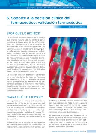 12 EXPERIENCIAS PARA TRANSFORMAR LA FARMACIA HOSPITALARIA
SOCIEDAD ESPAÑOLA DE FARMACIA HOSPITALARIA < 33
5. Soporte a la decisión clínica del
	 farmacéutico: validación farmacéutica
David García Marco
La utilización de medicamentos es la terapia
que emplea nuestro sistema sanitario como
remedio a la mayor parte de las enfermeda-
des. Esto nos lleva a que el paciente desea un
medicamento que le resuelva su problema, y el
sistema sanitario le proporciona la mayor par-
te de las veces una prescripción de un medica-
mento, pero esta dinámica a su vez nos genera
los problemas asociados a la utilización masiva
de medicamentos, con una necesidad de me-
jorar esos tratamientos o de disminuir los erro-
res asociados a la utilización de medicamen-
tos. Los estudios ENEAS1
y APEAS2
describen
que los medicamentos causan el 37,4% de los
efectos adversos en pacientes hospitalizados
y el 47,8% en pacientes ambulatorios.
La situación actual de sobrecarga asistencial
en la mayoría de los Servicios de Farmacia
hace que cada día en pocas horas, se deban
validar cientos/miles de tratamientos de pa-
cientes ingresados, lo cual implica no detectar,
posiblemente, más de la mitad de nuestras po-
sibles intervenciones, especialmente las clíni-
camente relevantes.
¿PARA QUÉ LO HICIMOS?
La seguridad en la terapia del paciente es
fundamental dentro de las competencias del
farmacéutico hospitalario, y debemos identi-
ficar los errores y los problemas relacionados
con los medicamentos para asegurar la efec-
tividad, seguridad y calidad de la terapia. Por
tanto, algo fundamental en nuestro trabajo de
cada día es la revisión de los tratamientos de
los pacientes.
Actualmente, en la mayoría de los Servicios
de Farmacia la revisión de los tratamientos se
hace de forma tradicional mirando pantalla por
pantalla y buscando aquellos errores que nos
son más reconocibles. Todo ello en poquísimo
tiempo, por ello, es difícil, dentro de nuestra
revisión manual, detectar problemas de dosifi-
cación por rango de edad, por patología, inte-
racciones relevantes, duplicidades, ...
El programa se diseñó para incrementar de
forma notable la detección de errores o pro-
blemas potenciales de medicación, para opti-
mizar el tiempo y el trabajo del farmacéutico y
en definitiva para mejorar y optimizar la tera-
péutica de nuestros pacientes.
¿Por qué lo hicimos?
 