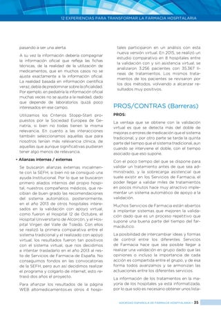 12 EXPERIENCIAS PARA TRANSFORMAR LA FARMACIA HOSPITALARIA
SOCIEDAD ESPAÑOLA DE FARMACIA HOSPITALARIA < 35
pasando a ser una alerta.
	 A su vez la información debería compaginar
la información oficial que refleja las fichas
técnicas, de la realidad de la utilización de
medicamentos, que en muchos casos no se
ajusta exactamente a la información oficial.
La realidad basada en información científica
veraz,debíadepredominarsobrelaoficialidad.
Por ejemplo, en pediatría la información oficial
muchas veces no se ajusta a la realidad, dado
que depende de laboratorios quizá poco
interesados en ese campo.
	 Utilizamos los Criterios Stopp-Start pro-
puestos por la Sociedad Europea de Ge-
riatría, si bien no todas tienen la misma
relevancia. En cuanto a las interacciones
también seleccionamos aquellas que para
nosotros tenían más relevancia clínica, de
aquellas que aunque significativas pudieran
tener algo menos de relevancia.
• Alianzas internas / externas
	 Se buscaron alianzas externas inicialmen-
te con la SEFH, si bien no se consiguió una
ayuda Institucional. Por lo que se buscaron
primero aliados internos del propio hospi-
tal, nuestros compañeros médicos, que re-
cibían de buen grado las recomendaciones
del sistema automático, posteriormente,
en el año 2013 de otros hospitales intere-
sados en la validación con apoyo virtual,
como fueron el Hospital 12 de Octubre, el
Hospital Universitario de Alcorcón, y el Hos-
pital Virgen del Valle de Toledo. Con ellos
se realizó la primera comparativa entre el
sistema tradicional y el realizado con apoyo
virtual; los resultados fueron tan positivos
con el sistema virtual, que nos decidimos
a intentar trasladarlo en el año 2013 al res-
to de Servicios de Farmacia de España. No
conseguimos fondos en las convocatorias
de la SEFH, pero aun así decidimos realizar
el programa y colgarlo de internet, esto re-
trasó dos años el proyecto.
	 Para afianzar los resultados de la página
WEB altomedicamentos.es otros 4 hospi-
tales participaron en un análisis con esta
nueva versión virtual. En 2015, se realizó un
estudio comparativo en 8 hospitales entre
la validación con y sin asistencia virtual, se
analizaron 3.256 pacientes con 35.367 lí-
neas de tratamientos. Los mismos trata-
mientos de los pacientes se revisaron por
los dos métodos, volviendo a alcanzar re-
sultados muy positivos.
PROS/CONTRAS (Barreras)
PROS:
La ventaja que se obtiene con la validación
virtual es que se detecta más del doble de
mejoras o errores de medicación que el sistema
tradicional, y por otro parte se tarda la quinta
parte del tiempo que el sistema tradicional, aun
cuando se interviene el doble, con el tiempo
asociado que eso supone.
Con el poco tiempo del que se dispone para
validar un tratamiento antes de que sea ad-
ministrado, y la sobrecarga asistencial que
suele existir en los Servicios de Farmacia, el
poder llegar a validar miles de tratamientos
en pocos minutos hace muy atractivo imple-
mentar un sistema automático de apoyo a la
validación.
Muchos Servicios de Farmacia están abiertos
a implantar sistemas que mejoren la valida-
ción dado que es un proceso repetitivo que
supone una buena parte del tiempo del far-
macéutico.
La posibilidad de intercambiar ideas y formas
de control entre los diferentes Servicios
de Farmacia hace que sea posible llegar a
realizar una validación en grupo dado que las
opiniones o incluso la importancia de cada
acción es compartida entre el grupo, y de esa
forma todos avanzamos y se armonizan las
actuaciones entre los diferentes servicios.
La información de los tratamientos en la ma-
yoría de los hospitales ya está informatizada,
por lo que solo es necesario obtener unos lista-
 