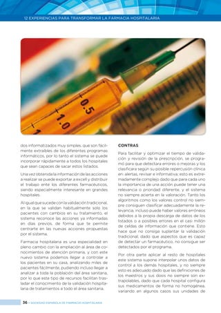 36 > SOCIEDAD ESPAÑOLA DE FARMACIA HOSPITALARIA
12 EXPERIENCIAS PARA TRANSFORMAR LA FARMACIA HOSPITALARIA
dos informatizados muy simples, que son fácil-
mente extraíbles de los diferentes programas
informáticos, por lo tanto el sistema se puede
incorporar rápidamente a todos los hospitales
que sean capaces de sacar estos listados.
Una vez obtenida la información de las acciones
a realizar se puede exportar a excell y distribuir
el trabajo ente los diferentes farmacéuticos,
siendo especialmente interesante en grandes
hospitales.
Aligualquesucedeconlavalidacióntradicional,
en la que se validan habitualmente solo los
pacientes con cambios en su tratamiento, el
sistema reconoce las acciones ya informadas
en días previos, de forma que te permite
centrarte en las nuevas acciones propuestas
por el sistema.
Farmacia hospitalaria es una especialidad en
pleno cambio con la ampliación al área de co-
nocimientos de atención primaria, y con este
nuevo sistema podemos llegar a controlar a
los pacientes en su casa, analizando miles de
pacientes fácilmente, pudiendo incluso llegar a
analizar a toda la población del área sanitaria,
por lo que este tipo de recursos facilitan tras-
ladar el conocimiento de la validación hospita-
laria de tratamientos a todo el área sanitaria.
CONTRAS:
Para facilitar y optimizar el tiempo de valida-
ción y revisión de la prescripción, se progra-
mó para que detectara errores o mejoras y los
clasificara según su posible repercusión clínica
en: alertas, revisar e informativa; esto es extre-
madamente complejo dado que para cada uno
la importancia de una acción puede tener una
relevancia o prioridad diferente, y el sistema
no siempre acierta en la valoración. Tanto los
algoritmos como los valores control no siem-
pre consiguen clasificar adecuadamente la re-
levancia, incluso puede haber valores erróneos
debidos a la propia descarga de datos de los
listados o a posibles errores en el casi millón
de celdas de información que contiene. Esto
hace que no consiga suplantar la validación
tradicional, dado que aspectos que es capaz
de detectar un farmacéutico, no consigue ser
detectados por el programa.
Por otra parte aplicar al resto de hospitales
este sistema supone interpolar unos datos de
control a los demás hospitales, y no siempre
esto es adecuado dado que las definiciones de
los maestros y sus dosis no siempre son ex-
trapolables, dado que cada hospital configura
sus medicamentos de forma no homogénea,
variando en algunos casos sus unidades de
 