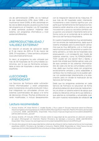 38 > SOCIEDAD ESPAÑOLA DE FARMACIA HOSPITALARIA
12 EXPERIENCIAS PARA TRANSFORMAR LA FARMACIA HOSPITALARIA
vía de administración 2,48%; vía no habitual
de ese medicamento 2,11%; dosis 1,08% y en
insuficiencia renal 0,45%, el alto porcentaje en
las vías se debió al ajuste y puesta a punto inicial
del programa en el hospital. Los 32 hospitales
o áreas sanitarias pudieron implantar este
sistema, con programas informáticos y nivel
asistencial diferentes.
¿REPRODUCTIBILIDAD /
VALIDEZ EXTERNA?
En relación al estudio de aplicación desde
el 15 de marzo de 2015 al 15 de marzo de
2016, 31 hospitales y 1 área sanitaria utilizaron
www.altomedicamentos.es
Es decir, el programa ha sido utilizado por
más de 30 hospitales de 10 comunidades au-
tónomas, por lo que es fácilmente extrapo-
lable al resto de hospitales o áreas sanitarias
españolas.
¿LECCIONES
APRENDIDAS?
Los Servicios de Farmacia están suficiente-
mente informatizados3
y están preparados
para incorporarse a la cuarta revolución indus-
trial integrando sus actividades clínicas con
sistemas automatizados de apoyo a la toma
de decisiones clínicas. Muchas profesiones se
verán modificadas, o incluso desaparecerán
con la integración laboral de las máquinas. El
que más de 40 hospitales estén intentando
incorporarse a este sistema significa por una
parte que mentalmente los farmacéuticos hos-
pitalarios están abiertos a los cambios que se
nos avecinan y que a su vez estos cambios van
a suponer una variación importante tanto en la
forma como en el contenido de la cartera de
Servicios de Farmacia Hospitalaria.
En nuestro hospital estamos muy sensibilizados
con los errores de medicamentos, dado que el
sistema empleado para la prescripción pensa-
mos que es muy deficiente, y en si mismo ge-
nera muchos errores. El transmitir a nuestro sis-
tema sanitario y al resto de los hospitales esta
preocupación, y el conseguirlo por medio de
sistemas externos, como ALTOMEDICAMEN-
TOS®
, puede ser una opción fácil y rápida, y
quizá más simple que intentar aplicar cada uno
de esos cambios en los sistemas informatiza-
dos de cada una de las comunidades autóno-
mas, dado que muchas veces son programas
excesivamente cerrados y poco adaptables a
cambios. Eso no implica que no se puedan apli-
car con posterioridad directamente a la pres-
cripción, pero sin olvidar la implicación de los
Servicios de Farmacia.
Dado que los programas existentes en cada
Servicio de Farmacia no solucionan de forma
eficiente la detección de errores de medicamen-
tos, el utilizar un sistema externo de apoyo que
analiza la relevancia clínica de lo que detecta y
que además es compatible y actualizable, pue-
de cubrir nuestras necesidades de validación. 
Lectura recomendada
1.	 Aranaz Andres JM, Aibar Remón C, Vitaller Burillo J, Ruiz López P. Estudio Nacional sobre los Efectos
Adversos ligados a la Hospitalización. ENEAS 2005 [Monografía en Internet]. Madrid: Ministerio de Sanidad
y Consumo; 2006. [26/09/2015]. Disponible: http://www.msps.es/organizacion/sns/planCalidadSNS/
pdf/excelencia/opsc_sp2.pdf
2.	Aranaz Andrés JM. Estudio APEAS. Estudio sobre la seguridad de los pacientes en atención primaria
de salud. [Monograph on Internet]. Madrid: Ministerio de Sanidad y Consumo; 2008. [26/09/2015].
Disponible: http://www.msc.es/organizacion/sns/planCalidadSNS/docs/LibroAPEAS.pdf
3.	 Estudio de evaluación de la seguridad de los sistemas de utilización de los medicamentos en los hospitales
españoles (2007). Ministerio de Sanidad y Consumo. Madrid 2008. Disponible en: http://www.msc.es/
organizacion/sns/planCalidadSNS/docs/evaluacionSeguridadSistemasMedicamentos.pdf
 