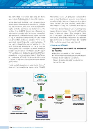 40 > SOCIEDAD ESPAÑOLA DE FARMACIA HOSPITALARIA
12 EXPERIENCIAS PARA TRANSFORMAR LA FARMACIA HOSPITALARIA
los elementos necesarios para ello, sin tener
que realizar la búsqueda de esa información.
No tardamos en detectar que, con ese sistema
no estábamos validando tratamientos comple-
tos de pacientes, sino más bien buscábamos
reglas aisladas del resto del tratamiento. Por
tanto a final de 2010, decidimos establecer no
sólo cortes transversales en todos los pacien-
tes buscando una determinada regla, sino que
si algún paciente cumplía más de una regla,
nos presentara todos los posibles PRMs en los
que cada paciente podía verse implicado… A
esa metodología le llamamos “validación inte-
gral”, volvíamos a la validación paciente a pa-
ciente, pero con un sistema que nos presenta-
ba sólo los pacientes candidatos a sufrir algún
PRM, detectando todos los posibles PRMs en
el paciente en una única pantalla. Y diseñamos
el programa SÓNAR (Sistema de Optimiza-
ciON de la fArmacoterapia mediante señales
Alertantes).
Inicialmente trabajamos en un entorno Access®
,
pero, con la intención de hacer crecer SÓNAR
intentamos hacer un proyecto colaborativo
para lo cual buscamos alianzas externas con
otros hospitales, así como la ayuda de una em-
presa tecnológica que pudiera desarrollarlo,
pero llegó la crisis y nos complicó esta opción.
Finalmente decidimos que fuera nuestro propio
equipo de sistemas de información del hospital
quien lo llevara a cabo, y ésta ha sido la mejor
opción de todas, gracias a la cual SÓNAR sigue
hoy activo, creciendo y haciendo su metodo-
logía extensible a otros servicios del Hospital
(UCI, medicina preventiva, urgencias...)
¿Cómo actúa SÓNAR?
1.	 Integra todos los sistemas de información
del hospital:
•	 Historia clínica electrónica: Selene®
.
•	 Farmacoterapiadelpaciente:Farmatools®
.
•	 Datos de laboratorio: Servolab®
.
•	 Bases de datos de recomendaciones
farmacéuticas.
 