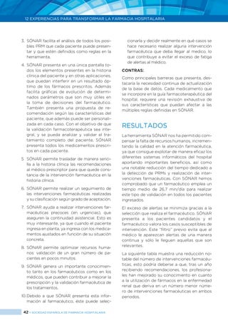 42 > SOCIEDAD ESPAÑOLA DE FARMACIA HOSPITALARIA
12 EXPERIENCIAS PARA TRANSFORMAR LA FARMACIA HOSPITALARIA
3.	 SÓNAR facilita el análisis de todos los posi-
bles PRM que cada paciente puede presen-
tar y que estén definidos como reglas en la
herramienta.
4.	SÓNAR presenta en una única pantalla to-
dos los elementos presentes en la historia
clínica del paciente y en otras aplicaciones,
que puedan interferir en un resultado óp-
timo de los fármacos prescritos. Además
facilita gráficas de evolución de determi-
nados parámetros que son muy útiles en
la toma de decisiones del farmacéutico.
También presenta una propuesta de re-
comendación según las características del
paciente, que además puede ser personali-
zada en cada caso. Con el objetivo de que
la validación farmacoterapéutica sea inte-
gral, y se pueda analizar y validar el tra-
tamiento completo del paciente, SÓNAR
presenta todos los medicamentos prescri-
tos en cada paciente.
5	 SÓNAR permite trasladar de manera senci-
lla a la historia clínica las recomendaciones
al médico prescriptor para que quede cons-
tancia de la intervención farmacéutica en la
historia clínica.
6.	SÓNAR permite realizar un seguimiento de
las intervenciones farmacéuticas realizadas
y su clasificación según grado de aceptación.
7.	 SÓNAR ayuda a realizar intervenciones far-
macéuticas precoces (en urgencias), que
aseguren la continuidad asistencial. Esto es
muy interesante, ya que cuando el paciente
ingresa en planta, ya ingresa con los medica-
mentos ajustados en función de su situación
concreta.
8.	SÓNAR permite optimizar recursos huma-
nos: validación de un gran número de pa-
cientes en pocos minutos.
9.	SÓNAR genera un importante conocimien-
to tanto en los farmacéuticos como en los
médicos, que pueden contribuir a mejorar la
prescripción y la validación farmacéutica de
los tratamientos.
10.	Debido a que SÓNAR presenta esta infor-
mación al farmacéutico, éste puede selec-
cionarla y decidir realmente en qué casos se
hace necesario realizar alguna intervención
farmacéutica que deba llegar al medico, lo
que contribuye a evitar el exceso de fatiga
de alertas al médico.
CONTRAS:
Como principales barreras que presenta, des-
tacaría la necesidad continua de actualización
de la base de datos. Cada medicamento que
se incorpore en la guía farmacoterapéutica del
hospital, requiere una revisión exhaustiva de
sus características que puedan afectar a las
múltiples reglas definidas en SÓNAR.
RESULTADOS
La herramienta SÓNAR nos ha permitido com-
pensar la falta de recursos humanos, incremen-
tando la calidad en la atención farmacéutica,
ya que consigue explotar de manera eficaz los
diferentes sistemas informáticos del hospital
aportando importantes beneficios, así como
una notable reducción del tiempo dedicado a
la detección de PRMs y realización de inter-
venciones farmacéuticas. Con SÓNAR hemos
comprobado que un farmacéutico emplea un
tiempo medio de 26,7 min/día para realizar
este tipo de validación en todos los pacientes
ingresados.
El exceso de alertas se minimiza gracias a la
selección que realiza el farmacéutico. SÓNAR
presenta a los pacientes candidatos y el
farmacéutico valora los casos susceptibles de
intervención. Este “filtro” previo evita que al
médico le aparezcan alertas de una manera
continua y sólo le lleguen aquellas que son
relevantes.
La siguiente tabla muestra una reducción no-
table del número de intervenciones farmacéu-
ticas, esto podría deberse a que, tras un año
recibiendo recomendaciones, los profesiona-
les han mejorado su conocimiento en cuanto
a la utilización de fármacos en la enfermedad
renal que deriva en un número menor núme-
ro de intervenciones farmacéuticas en ambos
periodos.
 