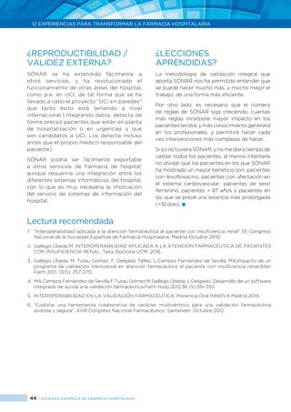 44 > SOCIEDAD ESPAÑOLA DE FARMACIA HOSPITALARIA
12 EXPERIENCIAS PARA TRANSFORMAR LA FARMACIA HOSPITALARIA
¿REPRODUCTIBILIDAD /
VALIDEZ EXTERNA?
SÓNAR se ha extendido fácilmente a
otros servicios, y ha revolucionado el
funcionamiento de otras áreas del hospital,
como p.e. en UCI, de tal forma que se ha
llevado a cabo el proyecto “UCI sin paredes”
que tanto éxito está teniendo a nivel
internacional (integrando datos, detecta de
forma precoz pacientes que están en planta
de hospitalización o en urgencias y que
son candidatos a UCI. Los detecta incluso
antes que el propio médico responsable del
paciente).
SÓNAR podría ser fácilmente exportable
a otros servicios de Farmacia de hospital,
aunque requeriría una integración entre los
diferentes sistemas informáticos del hospital,
con lo que es muy necesaria la implicación
del servicio de sistemas de información del
hospital.
¿LECCIONES
APRENDIDAS?
La metodología de validación integral que
aporta SÓNAR nos ha permitido entender que
se puede hacer mucho más, y mucho mejor el
trabajo, de una forma más eficiente.
Por otro lado, es necesario que el número
de reglas de SÓNAR siga creciendo, cuantas
más reglas incorpore mayor impacto en los
pacientes tendrá, y más conocimiento generará
en los profesionales, y permitirá hacer cada
vez intervenciones más complejas de hacer.
SiyonotuvieraSÓNAR,ynomedieratiempode
validar todos los pacientes, al menos intentaría
no olvidar que los pacientes en los que SÓNAR
ha mostrado un mayor beneficio son, pacientes
con levofloxacino, pacientes con afectación en
el sistema cardiovascular, pacientes de sexo
femenino, pacientes > 87 años y pacientes en
los que se prevé una estancia más prolongada
(>10 días). 
Lectura recomendada
1.	 “Interoperabilidad aplicada a la atención farmacéutica al paciente con insuficiencia renal” 55 Congreso
Nacional de la Sociedad Española de Farmacia Hospitalaria. Madrid Octubre 2010.
2.	 Gallego Úbeda M. INTEROPERABILIDAD APLICADA A LA ATENCIÓN FARMACÉUTICA DE PACIENTES
CON INSUFICIENCIA RENAL. Tesis Doctoral UCM. 2016.
3.	 Gallego Úbeda, M, Tutau Gómez, F, Delgado Téllez, L,Campos Fernández de Sevilla, MA.Impacto de un
programa de validación transversal en atención farmacéutica al paciente con insuficiencia renal.Aten
Farm 2011, 13(5): 257-270.
4.	 MA.Campos Fernández de Sevilla,F.Tutau Gómez,M.Gallego Úbeda, L.Delgado. Desarrollo de un software
integrado de ayuda a la validación farmácéutica.Farm hosp.2012;36 (5):351-355.
5.	 INTEROPERABILIDAD EN LA VALIDACIÓN FARMACÉUTICA. Ponencia Oral INNOVA Madrid 2014.
6.	“Codisfar una herramienta colaborativa de carácter multicéntrico para una validación farmacéutica
asistida y segura” .XVIII Congreso Nacional Farmacéutico. Santander. Octubre 2012.
 