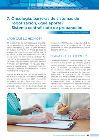 12 EXPERIENCIAS PARA TRANSFORMAR LA FARMACIA HOSPITALARIA
SOCIEDAD ESPAÑOLA DE FARMACIA HOSPITALARIA < 45
7. Oncología: barreras de sistemas de 		
	 robotización, ¿qué aporta?
	 Sistema centralizado de preparación
Gerardo Cajaraville Ordoñana
El proceso de la farmacoterapia oncológi-
ca en una prioridad estratégica de la Funda-
ción Onkologikoa y tiene un gran desarrollo
en nuestro Centro. Ya en mayo de 2000 se
implantó la prescripción electrónica asistida
en quimioterapia. Posteriormente se fueron
incorporando en el sistema la validación far-
macéutica, la preparación con identificación
de producto y gravimetría de la dosis, la admi-
nistración con identificación inequívoca de pa-
ciente y medicamento, y la conectividad con
bombas inteligentes, hasta constituir un siste-
ma completo “sin papeles”.
Una de las etapas más difíciles de controlar
es la preparación. La robotización constituye
una potencial mejora. En 2009 intentamos
incorporar esta tecnología coincidiendo con
la renovación del Servicio de Farmacia, pero
el estudio previo nos llevó a la conclusión de
que la tecnología no estaba suficientemente
madura. En 2010 tuvimos la oportunidad de
incorporarnos en un proyecto de I+D para
desarrollar un robot de preparación y no la
desaprovechamos.
¿PARA QUÉ LO HICIMOS?
La preparación de la quimioterapia es uno de
los procesos más difíciles de controlar ya que
es necesario dar respuesta simultáneamente
a las necesidades de asepsia, trabajando
en un entorno clasificado, minimización del
riesgo ocupacional, y seguridad del paciente,
asegurando la preparación de la dosis
correcta del medicamento correcto. Todo
ello con un sistema de registro que garantice
la trazabilidad clínica. La implantación de
sistemasdereconocimientodemedicamentos
y gravimetría cuando la preparación es
manual es compleja y está sometida al riesgo
¿Por qué lo hicimos?
 