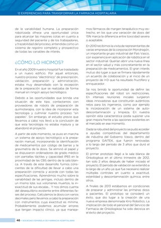 46 > SOCIEDAD ESPAÑOLA DE FARMACIA HOSPITALARIA
12 EXPERIENCIAS PARA TRANSFORMAR LA FARMACIA HOSPITALARIA
de la variabilidad humana. La preparación
robotizada ofrece una oportunidad única
para alcanzar las mayores cotas en cuanto a
seguridad del paciente y de los trabajadores,
y trazabilidad del proceso, entendida como un
sistema de registro completo y prospectivo
de todas las variables de interés.
¿CÓMO LO HICIMOS?
En el año 2009 nuestro hospital fue trasladado
a un nuevo edificio. Por aquel entonces,
nuestro proceso “electrónico” de prescripción,
validación, preparación y administración,
estaba muy desarrollado con la excepción
de la preparación que se realizaba de forma
manual sin ningún apoyo tecnológico.
Debido a las oportunidades que brinda una
situación de este tipo, contactamos con
proveedores de robots de preparación de
quimioterapia, con la idea de incorporar esta
tecnología y culminar nuestro proceso “sin
papeles”. Sin embargo, el estudio previo que
llevamos a cabo nos llevó a la conclusión de
que esta tecnología no estaba madura y se
abandonó el proyecto.
A partir de este momento, se puso en marcha
un sistema de apoyo tecnológico a la prepa-
ración manual, incorporando la identificación
de medicamentos por código de barras y la
gravimetría de la dosis. Se eliminó el papel y
se dispusieron ordenadores de grado médico
con pantallas táctiles y capacidad IP65 en la
proximidad de las CBS dentro de la sala blan-
ca. A través de este desarrollo fuimos cons-
cientes de la dificultad de llevar a cabo una
preparación correcta y acorde con todas las
especificaciones. Aprendimos mucho sobre la
variabilidad de las jeringas, incluso dentro de
un mismo lote, sus volúmenes muertos, la in-
exactitud de sus escalas… Y nos dimos cuenta
del desequilibrio existente entre diferentes fa-
ses del proceso. Calculamos la dosis con varios
decimales pero llevamos a cabo la preparación
con instrumentos cuya exactitud es mínima.
Probablemente podemos acumular errores
que tengan impacto clínico, ya que maneja-
mos fármacos de margen terapéutico muy es-
trecho, en los que una variación de dosis del
15% marca la diferencia entre toxicidad severa
o aceptable.
En2010recibimoslavisitaderepresentantesde
varias empresas de la corporación Mondragón,
un importante grupo industrial del País Vasco,
con experiencia en aplicación de robótica en el
sector industrial. Querían abrir una nueva línea
en el sector salud y más concretamente en la
preparación de medicamentos. El gran interés
mutuo dio lugar a que se firmara rápidamente
un acuerdo de colaboración y al inicio de un
proyecto de I+D que ha resultado fructífero y
enriquecedor.
Se nos brindó la oportunidad de definir las
especificaciones del robot sin restricciones.
En intensas reuniones iniciales surgieron
ideas innovadoras que constituirán auténticos
retos para los ingenieros, como por ejemplo
la incorporación de un sistema de auto-
descontaminación y limpieza. En nuestra
opinión esta característica podía suponer una
gran mejora frente a las opciones existentes en
el mercado en ese momento.
Dada la robusted del proyecto se pudo acceder
a ayudas competitivas del departamento
de industria del Gobierno Vasco, dentro del
programa GAITEK, que fueron renovadas
a lo largo del período de 3 años que duró el
proyecto.
El primer prototipo llegó a la sala blanca de
Onkologikoa en el último trimestre de 2012,
tan solo 2 años después de haber iniciado el
proyecto. El periodo de validación se extendió a
lo largo de un año ya que fue necesario realizar
múltiples controles en cuanto a exactitud,
esterilidad y descontaminación química, entre
otros.
A finales de 2013 estábamos en condiciones
de preparar y administrar las primeras dosis
a pacientes. El prototipo se consideró un
éxito, que dio lugar a la creación de una
nueva empresa denominada Kiro Robotics. La
implicación de todo el personal del Servicio de
Farmacia de Onkologikoa ha sido decisiva en
el éxito del proyecto.
 