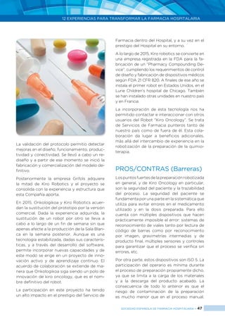 12 EXPERIENCIAS PARA TRANSFORMAR LA FARMACIA HOSPITALARIA
SOCIEDAD ESPAÑOLA DE FARMACIA HOSPITALARIA < 47
La validación del protocolo permitio detectar
mejoras en el diseño, funcionamiento, produc-
tividad y conectividad. Se llevó a cabo un re-
diseño y a partir de ese momento se inició la
fabricación y comercialización del modelo de-
finitivo.
Posteriormente la empresa Grifols adquiere
la mitad de Kiro Robotics y el proyecto se
consolida con la experiencia y estructura que
esta Compañía aporta.
En 2015, Onkologikoa y Kiro Robotics acuer-
dan la sustitución del prototipo por la versión
comercial. Dada la experiencia adquirida, la
sustitución de un robot por otro se lleva a
cabo a lo largo de un fin de semana sin que
apenas afecte a la producción de la Sala Blan-
ca en la semana posterior. Aunque es una
tecnología estabilizada, dadas sus caracterís-
ticas, y a través del desarrollo del software,
permite incorporar nuevas capacidades y de
este modo se erige en un proyecto de inno-
vación activo y de aprendizaje continuo. El
acuerdo de colaboración se extiende de ma-
nera que Onkologikoa siga siendo un polo de
innovación de kiro oncology, que es el nom-
bre definitivo del robot.
La participación en este proyecto ha tenido
un alto impacto en el prestigio del Servicio de
Farmacia dentro del Hospital, y a su vez en el
prestigio del Hospital en su entorno.
A lo largo de 2015, Kiro robotics se convierte en
una empresa registrada en la FDA para la fa-
bricación de un “Pharmacy Compounding De-
vice”, cumpliendo los requerimientos de control
de diseño y fabricación de dispositivos médicos
según FDA 21 CFR 820. A finales de ese año se
instala el primer robot en Estados Unidos, en el
Lurie Children’s hospital de Chicago. También
se han instalado otras unidades en nuestro país
y en Francia
La incorporación de esta tecnología nos ha
permitido contactar e interaccionar con otros
usuarios del Robot “Kiro Oncology”. Se trata
de Servicios de Farmacia punteros tanto de
nuestro país como de fuera de él. Esta cola-
boración da lugar a beneficios adicionales,
más allá del intercambio de experiencia en la
robotización de la preparación de la quimio-
terapia.
PROS/CONTRAS (Barreras)
Lospuntosfuertesdelapreparaciónrobotizada
en general, y de Kiro Oncology en particular,
son la seguridad del paciente y la trazabilidad
del proceso. La seguridad del paciente se
fundamenta por una parte en la sistemática que
utiliza para evitar errores en el medicamento
utilizado y en la dosis preparada. Para ello
cuenta con múltiples dispositivos que hacen
prácticamente imposible el error: sistemas de
reconocimiento de viales tanto por lectura de
código de barras como por reconocimiento
por imagen, gravimetrías intermedias y de
producto final, múltiples sensores y controles
para garantizar que el proceso se verifica sin
errores, etc.
Por otra parte, estos dispositivos son ISO 5. La
participación del operario es mínima durante
el proceso de preparación propiamente dicho,
ya que se limita a la carga de los materiales
y a la descarga del producto acabado. La
consecuencia de todo lo anterior es que el
riesgo de contaminación de la preparación
es mucho menor que en el proceso manual.
 