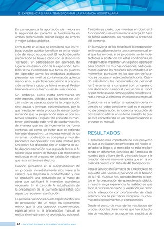 48 > SOCIEDAD ESPAÑOLA DE FARMACIA HOSPITALARIA
12 EXPERIENCIAS PARA TRANSFORMAR LA FARMACIA HOSPITALARIA
En consecuencia la aportación de mejora en
la seguridad del paciente se fundamenta en
ambas dimensiones: menor riesgo de errores
y mejor calidad aséptica.
Otro punto en el que se considera que los ro-
bots pueden aportar beneficio es en la reduc-
ción del riesgo ocupacional. El hecho de que la
preparación se lleve a cabo con el dispositivo
“cerrado”, sin participación del operador, da
lugar a una disminución de la exposición. Tam-
bién se ha evidenciado que tanto los guantes
del operador como los productos acabados
presentan un nivel de contaminación química
menor en su superficie que cuando la prepara-
ción se lleva a cabo de forma manual. Proba-
blemente ambos hechos están relacionados.
Sin embargo, existe cierta controversia en
este aspecto, debido a que los robots no utili-
zan sistemas cerrados durante la preparación,
sino agujas y jeringas convencionales, por lo
que inevitablemente producirán mayor conta-
minación que la preparación manual con sis-
temas cerrados. El gran reto consiste es man-
tener controlado este nivel de contaminación,
de manera que no se incremente de forma
continua, así como de evitar que se extienda
fuera del dispositivo. La limpieza manual de los
sistemas robotizados es compleja y muy de-
pendiente del operador. Por este motivo Kiro
Oncology fue diseñado con un sistema de au-
to-descontaminación que se puede lanzar al fi-
nalizar cada sesión de trabajo. Las mediciones
realizadas en el proceso de validación indican
que este sistema es efectivo.
Cuando pensamos en la automatización de
un proceso, inmediatamente nos viene a la
cabeza que mejorará la productividad y que
se producirá una reducción de la mano de
obra que justificará la inversión económica
necesaria. En el caso de la robotización de
la preparación de la quimioterapia estos dos
aspectos requieren clarificación.
La primera cuestión es que la capacidad horaria
de producción de un robot es ligeramente
menor que la una operador experimentado,
especialmente si la preparación manual se
realiza sin ningún control tecnológico adicional.
También es cierto, que mientras el robot está
funcionando, una vez realizada la carga, lo hace
de forma autónoma, sin necesitar la presencia
del operario.
En la mayoría de los hospitales la preparación
se lleva a cabo mediante un sistema manual, en
el que los errores, si se producen, serán inde-
tectables a posteriori. En estas condiciones, es
indispensable implantar un segundo operador
para control. En muchas ocasiones, particular-
mente cuando los recursos son limitados o en
momentos puntuales en los que son deficita-
rios, se trabaja sin este control adicional. Cuan-
do calculamos las necesidades de personal,
los 2 escenarios a comparar son: un operario
con dedicación temporal parcial con el robot
(y por tanto puede compaginarlo con otras ta-
reas), versus 2 personas en el proceso manual.
Cuando se va a realizar la valoración de la in-
versión, se debe considerar cual es el escena-
rio de comparación, así como la reducción de
costes al no utilizar un sistema cerrado, lo cual
se está convirtiendo en un requisito cuando el
proceso es manual.
RESULTADOS
El resultado más importante de este proyecto
es que la evolución del prototipo del robot di-
señado ha llegado al mercado, se está implan-
tando en diferentes Servicios de Farmacia de
nuestro país y fuera de él, y ha dado lugar a la
creación de una nueva empresa que en la ac-
tualidad cuenta con más de 40 trabajadores.
Para el Servicio de Farmacia de Onkologikoa ha
supuesto una valiosa experiencia en el terreno
de la I+D. Aunque nos considerábamos exper-
tos en la preparación de quimioterapia debido
a nuestra larga experiencia, la realidad es que
todo el proceso de diseño y validación, así como
con la interacción con profesionales de otros
entornos nos ha permitido incorporar muchísi-
mos más conocimientos y competencias.
Desde el punto de vista de los resultados del
propio robot las dimensiones que han sido ob-
jeto de medida son las siguientes: exactitud de
 