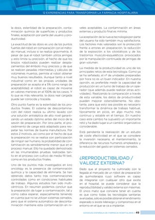 12 EXPERIENCIAS PARA TRANSFORMAR LA FARMACIA HOSPITALARIA
SOCIEDAD ESPAÑOLA DE FARMACIA HOSPITALARIA < 49
la dosis, esterilidad de la preparación, conta-
minación química de superficies y productos
finales, aceptación por parte del usuario y pro-
ductividad.
La exactitud de las dosis es uno de los puntos
fuertes del robot en comparación con el méto-
do manual, incluso si se realiza gravimetría. A
pesar de que el robot también utiliza jeringas
y esto limita su precisión, el hecho de que los
brazos robotizados pueden realizar despla-
zamientos del émbolo muy precisos y de que
se realicen pesadas intermedias y cálculos de
volúmenes muertos, permite al robot obtener
muy buenos resultados. Aunque tanto a nivel
industrial como en las propias unidades de
preparación se acepta el ± 5% como rango de
aceptabilidad, el robot es capaz de moverse
en valores menores en el 100% de los casos. Y
lo que es más relevante, la dosis real cargada
puede ser conocida y trazada.
Otro punto fuerte es la esterilidad de los pro-
ductos finales. El sistema de descontamina-
ción del robot realiza su último lavado con
una solución antiséptica de alto nivel garanti-
zando un estado óptimo antes del inicio de la
sesión de preparación. Por otra parte, el pro-
cedimiento de carga está adaptado para res-
petar las normas de buena manufactura. Por
estos 2 motivos, así como por el hecho de que
la preparación no se realiza con participación
de ningún ser humano, la probabilidad de con-
taminación es sensiblemente menor que en el
proceso manual. Ello ha quedado demostrado
en las innumerables pruebas realizadas tan-
to en el proceso con cultivo de media fill test,
como en los productos finales.
Uno de los puntos más investigados en kiro
oncology es la presencia de contaminación
química y la capacidad de eliminarla. Se han
obtenido datos tanto tras contaminaciones
controladas como en condiciones habituales
de trabajo. Algunos estudios han sido multi-
céntricos. En resumen podemos concluir que
la preparación da lugar a contaminación, tal y
como cabia esperar, especialmente teniendo
en cuenta que no se utilizan sistemas cerrados,
pero que el sistema automático de desconta-
minación mantiene esta contaminación en ni-
veles aceptables. La contaminación en áreas
externas y producto final es mínima.
La aceptación de la nueva tecnología por parte
del usuario ha sido también muy satisfactoria.
Los factores más valorados son la protección
frente a errores en preparación, la reducción
de la exposición a los citostáticos y de los
trastornos musculo-esqueléticos provocados
por la manipulación continuada de jeringas de
gran volumen.
La medida de la productividad es uno de los
principales retos de esta tecnología. Como ya
se ha señalado, el nº de unidades preparadas
por hora no es un buen indicador. En nuestra
opinión, es preferible medir la capacidad de
producción en un turno de trabajo de un ope-
rador (que además puede realizar otras acti-
vidades). Realizando la comparación a través
de esta variable, los datos de productividad
pueden mejorar ostensiblemente. No obs-
tante, para que esto sea posible es necesario
transformar la dinámica de trabajo habitual,
típicamente en picos, en algo mucho más
continuo y estable en el tiempo. En nuestro
caso este cambio ha supuesto un importante
reto y ha dado lugar a un cambio organizativo
considerable.
Está pendiente la realización de un estudio
de coste efectividad en el que se considere
la inversión necesaria, el mantenimiento, la
diferencia de recursos humanos empleados y
la reducción del gasto en sistemas cerrados.
¿REPRODUCTIBILIDAD /
VALIDEZ EXTERNA?
Dado que el proyecto ha culminado con la
llegada al mercado de un robot de preparación
de quimioterapia cuyo software es capaz
de integrarse con cualquier otro que exista
en el hospital, se puede considerar que la
reproductibilidad y validez externa son máximas.
El único matiz que conviene tener en cuenta
es que como todas las tecnologías sanitarias
avanzadas,soloesposibleobtenerelrendimiento
esperado si existe liderazgo y compromiso en el
entorno en el que se va a implantar.
 