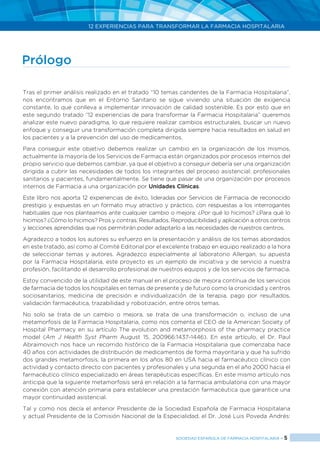 12 EXPERIENCIAS PARA TRANSFORMAR LA FARMACIA HOSPITALARIA
SOCIEDAD ESPAÑOLA DE FARMACIA HOSPITALARIA < 5
Prólogo
Tras el primer análisis realizado en el tratado “10 temas candentes de la Farmacia Hospitalaria”,
nos encontramos que en el Entorno Sanitario se sigue viviendo una situación de exigencia
constante, lo que conlleva a implementar innovación de calidad sostenible. Es por esto que en
este segundo tratado “12 experiencias de para transformar la Farmacia Hospitalaria” queremos
analizar este nuevo paradigma, lo que requiere realizar cambios estructurales, buscar un nuevo
enfoque y conseguir una transformación completa dirigida siempre hacia resultados en salud en
los pacientes y a la prevención del uso de medicamentos.
Para conseguir este objetivo debemos realizar un cambio en la organización de los mismos,
actualmente la mayoría de los Servicios de Farmacia están organizados por procesos internos del
propio servicio que debemos cambiar, ya que el objetivo a conseguir debería ser una organización
dirigida a cubrir las necesidades de todos los integrantes del proceso asistencial: profesionales
sanitarios y pacientes, fundamentalmente. Se tiene que pasar de una organización por procesos
internos de Farmacia a una organización por Unidades Clínicas.
Este libro nos aporta 12 experiencias de éxito, lideradas por Servicios de Farmacia de reconocido
prestigio y expuestas en un formato muy atractivo y práctico, con respuestas a los interrogantes
habituales que nos planteamos ante cualquier cambio o mejora: ¿Por qué lo hicimos? ¿Para qué lo
hicimos? ¿Cómo lo hicimos? Pros y contras. Resultados. Reproducibilidad y aplicación a otros centros
y lecciones aprendidas que nos permitirán poder adaptarlo a las necesidades de nuestros centros.
Agradezco a todos los autores su esfuerzo en la presentación y análisis de los temas abordados
en este tratado, así como al Comité Editorial por el excelente trabajo en equipo realizado a la hora
de seleccionar temas y autores. Agradezco especialmente al laboratorio Allergan, su apuesta
por la Farmacia Hospitalaria, este proyecto es un ejemplo de iniciativa y de servicio a nuestra
profesión, facilitando el desarrollo profesional de nuestros equipos y de los servicios de farmacia.
Estoy convencido de la utilidad de este manual en el proceso de mejora contínua de los servicios
de farmacia de todos los hospitales en temas de presente y de futuro como la cronicidad y centros
sociosanitarios, medicina de precisión e individualización de la terapia, pago por resultados,
validación farmacéutica, trazabilidad y robotización, entre otros temas.
No solo se trata de un cambio o mejora, se trata de una transformación o, incluso de una
metamorfosis de la Farmacia Hospitalaria, como nos comenta el CEO de la American Society of
Hospital Pharmacy en su artículo The evolution and metamorphosis of the pharmacy practice
model (Am J Health Syst Pharm August 15, 200966:1437-1446). En este artículo, el Dr. Paul
Abraimovich nos hace un recorrido histórico de la Farmacia Hospitalaria que comenzaba hace
40 años con actividades de distribución de medicamentos de forma mayoritaria y que ha sufrido
dos grandes metamorfosis, la primera en los años 80 en USA hacia el farmacéutico clínico con
actividad y contacto directo con pacientes y profesionales y una segunda en el año 2000 hacia el
farmacéutico clínico especializado en áreas terapéuticas específicas. En este mismo artículo nos
anticipa que la siguiente metamorfosis será en relación a la farmacia ambulatoria con una mayor
conexión con atención primaria para establecer una prestación farmacéutica que garantice una
mayor continuidad asistencial.
Tal y como nos decía el anterior Presidente de la Sociedad Española de Farmacia Hospitalaria
y actual Presidente de la Comisión Nacional de la Especialidad, el Dr. José Luis Poveda Andrés:
 