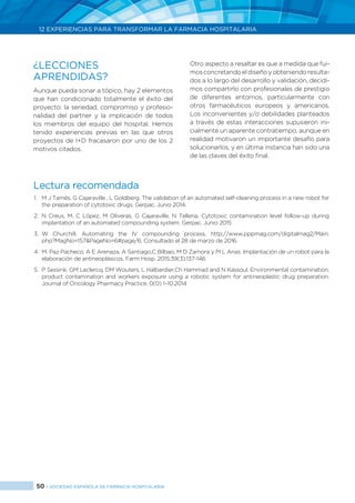 50 > SOCIEDAD ESPAÑOLA DE FARMACIA HOSPITALARIA
12 EXPERIENCIAS PARA TRANSFORMAR LA FARMACIA HOSPITALARIA
Lectura recomendada
1.	 M J Tamés, G Cajaraville , L Goldberg. The validation of an automated self-cleaning process in a new robot for
the preparation of cytotoxic drugs. Gerpac. Junio 2014.
2.	N Creus, M. C López, M Oliveras, G Cajaraville, N Telleria. Cytotoxic contamination level follow-up during
implantation of an automated compounding system. Gerpac. Junio 2015
3.	W Churchill. Automating the IV compounding process. http://www.pppmag.com/digitalmag2/Main.
php?MagNo=157&PageNo=6#page/6. Consultado el 28 de marzo de 2016.
4.	 M. Paz Pacheco, A E Arenaza, A Santiago,C Bilbao, M D Zamora y M L Arias. Implantación de un robot para la
elaboración de antineoplásicos. Farm Hosp. 2015;39(3):137-146
5.	 P Sessink, GM Leclercq, DM Wouters, L Halbardier,Ch Hammad and N Kassoul. Environmental contamination,
product contamination and workers exposure using a robotic system for antineoplastic drug preparation.
Journal of Oncology Pharmacy Practice. 0(0) 1–10.2014
¿LECCIONES
APRENDIDAS?
Aunque pueda sonar a tópico, hay 2 elementos
que han condicionado totalmente el éxito del
proyecto: la seriedad, compromiso y profesio-
nalidad del partner y la implicación de todos
los miembros del equipo del hospital. Hemos
tenido experiencias previas en las que otros
proyectos de I+D fracasaron por uno de los 2
motivos citados.
Otro aspecto a resaltar es que a medida que fui-
mosconcretandoeldiseñoyobteniendoresulta-
dos a lo largo del desarrollo y validación, decidi-
mos compartirlo con profesionales de prestigio
de diferentes entornos, particularmente con
otros farmacéuticos europeos y americanos.
Los inconvenientes y/o debilidades planteados
a través de estas interacciones supusieron ini-
cialmente un aparente contratiempo, aunque en
realidad motivaron un importante desafío para
solucionarlos, y en última instancia han sido una
de las claves del éxito final.
 