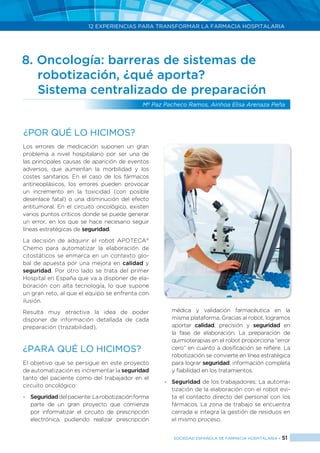12 EXPERIENCIAS PARA TRANSFORMAR LA FARMACIA HOSPITALARIA
SOCIEDAD ESPAÑOLA DE FARMACIA HOSPITALARIA < 51
8. Oncología: barreras de sistemas de 		
	 robotización, ¿qué aporta?
	 Sistema centralizado de preparación
Mª Paz Pacheco Ramos, Ainhoa Elisa Arenaza Peña
Los errores de medicación suponen un gran
problema a nivel hospitalario por ser una de
las principales causas de aparición de eventos
adversos, que aumentan la morbilidad y los
costes sanitarios. En el caso de los fármacos
antineoplásicos, los errores pueden provocar
un incremento en la toxicidad (con posible
desenlace fatal) o una disminución del efecto
antitumoral. En el circuito oncológico, existen
varios puntos críticos donde se puede generar
un error, en los que se hace necesario seguir
líneas estratégicas de seguridad.
La decisión de adquirir el robot APOTECA®
Chemo para automatizar la elaboración de
citostáticos se enmarca en un contexto glo-
bal de apuesta por una mejora en calidad y
seguridad. Por otro lado se trata del primer
Hospital en España que va a disponer de ela-
boración con alta tecnología, lo que supone
un gran reto, al que el equipo se enfrenta con
ilusión.
Resulta muy atractiva la idea de poder
disponer de información detallada de cada
preparación (trazabilidad).
¿PARA QUÉ LO HICIMOS?
El objetivo que se persigue en este proyecto
de automatización es incrementar la seguridad
tanto del paciente como del trabajador en el
circuito oncológico:
-	 Seguridaddelpaciente:Larobotizaciónforma
parte de un gran proyecto que comienza
por informatizar el circuito de prescripción
electrónica, pudiendo realizar prescripción
médica y validación farmacéutica en la
misma plataforma. Gracias al robot, logramos
aportar calidad, precisión y seguridad en
la fase de elaboración. La preparación de
quimioterapias en el robot proporciona “error
cero” en cuanto a dosificación se refiere. La
robotización se convierte en línea estratégica
para lograr seguridad, información completa
y fiabilidad en los tratamientos.
-	 Seguridad de los trabajadores: La automa-
tización de la elaboración con el robot evi-
ta el contacto directo del personal con los
fármacos. La zona de trabajo se encuentra
cerrada e integra la gestión de residuos en
el mismo proceso.
¿Por qué lo hicimos?
 