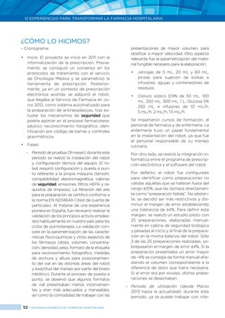 52 > SOCIEDAD ESPAÑOLA DE FARMACIA HOSPITALARIA
12 EXPERIENCIAS PARA TRANSFORMAR LA FARMACIA HOSPITALARIA
- Cronograma:
•	 Inicio: El proyecto se inició en 2011 con la
informatización de la prescripción. Previa-
mente, se consiguió un consenso en los
protocolos de tratamiento con el servicio
de Oncología Médica y se parametrizó la
herramienta de prescripción. Posterior-
mente, ya en un contexto de prescripción
electrónica asistida, se adquirió el robot,
que llegaba al Servicio de Farmacia en Ju-
nio 2012, como sistema automatizado para
la preparación de antineoplásicos, tras es-
tudiar los mecanismos de seguridad que
podría aportar en el proceso farmacotera-
péutico: reconocimiento fotográfico, iden-
tificación por código de barras y controles
gravimétricos.
•	 Fases:
-	 Periodo de pruebas (9 meses): durante este
periodo se realizó la instalación del robot
y configuración técnica del equipo. El ro-
bot requirió configuración y puesta a pun-
to referente a la propia máquina (tensión,
compatibilidad electromagnética, cabinas
de seguridad, emisiones, filtros HEPA y re-
quisitos de limpieza). La filtración del aire
para la preparación se certificó conforme a
la norma EN ISO14644-1 (test de cuenta de
partículas). Al tratarse de una experiencia
pionera en España, fue necesario realizar la
validación de los principios activos emplea-
dos habitualmente en nuestro país para los
ciclos de quimioterapia. La validación con-
siste en la parametrización de las caracte-
rísticas físico-químicas y otros aspectos de
los fármacos (dosis, volumen, concentra-
ción, densidad, peso, formato de la etiqueta
para reconocimiento fotográfico, medidas
de anchura y altura para posicionamien-
to del vial en las distintas áreas del robot
y exactitud del manejo por parte del brazo
robótico). Durante el proceso de puesta a
punto, se observó que algunos formatos
de vial presentaban menos inconvenien-
tes y eran más adecuados y manejables,
así como la comodidad de trabajar con las
presentaciones de mayor volumen, para
dosificar a mayor velocidad. Otro aspecto
relevante fue la parametrización del mate-
rial fungible necesario para la elaboración:
•	 Jeringas de 5 mL, 20 mL y 60 mL,
pinzas para sujeción de bolsas e
infusores, agujas y contenedores de
residuos.
•	 Cloruro sódico 0,9% de 50 mL, 100
mL, 250 mL, 500 mL, 1 L, Glucosa 5%
250 mL e infusores de 10 mL/h;
5 mL/h; 2 mL/h; 1,5 mL/h.
Se impartieron cursos de formación, al
personal de farmacia y de enfermería. La
enfermería tuvo un papel fundamental
en la implantación del robot, ya que fue
el personal responsable de su manejo
rutinario.
Por otro lado, se realizó la integración in-
formática entre el programa de prescrip-
ción electrónica y el software del robot.
Por defecto, el robot fue configurado
para identificar como preparaciones no
válidas aquéllas que se hallaran fuera del
rango ±10%, que las rechaza directamen-
te como “preparación fallida”. No obstan-
te, se decidió ser más restrictivos y dis-
minuir el margen de error estableciendo
una tolerancia de ±4%. Para definir este
margen, se realizó un estudio piloto con
25 preparaciones, elaboradas manual-
mente en cabina de seguridad biológica
y pesadas al inicio y al final de la prepara-
ción en la misma balanza del robot. Sólo
3 de las 25 preparaciones realizadas, so-
brepasaron el margen de error ±4%. Si la
preparación presentaba un error mayor
de -4% se corregía de forma manual aña-
diendo el volumen correspondiente a la
diferencia de dosis que fuera necesaria.
Si el error era por exceso, dichas prepa-
raciones se desechaban.
-	 Periodo de utilización (desde Marzo
2013 hasta la actualidad): durante este
periodo, ya se puede trabajar con inte-
¿CÓMO LO HICIMOS?
 