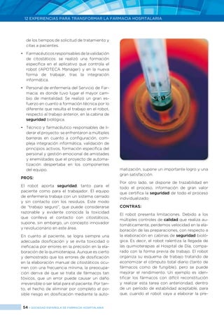 54 > SOCIEDAD ESPAÑOLA DE FARMACIA HOSPITALARIA
12 EXPERIENCIAS PARA TRANSFORMAR LA FARMACIA HOSPITALARIA
de los tiempos de solicitud de tratamiento y
citas a pacientes.
•	 Farmacéuticosresponsablesdelavalidación
de citostáticos: se realizó una formación
específica en el aplicativo que controla el
robot (APOTECA Manager) y en la nueva
forma de trabajar, tras la integración
informática.
•	 Personal de enfermería del Servicio de Far-
macia: es donde tuvo lugar el mayor cam-
bio de mentalidad. Se realizó un gran es-
fuerzo en cuanto a formación técnica por lo
diferente que resulta el trabajo en el robot,
respecto al trabajo anterior, en la cabina de
seguridad biológica.
•	 Técnico y farmacéutico responsables de li-
derar el proyecto: se enfrentaron a múltiples
barreras en cuanto a configuración, com-
pleja integración informática, validación de
principios activos, formación específica del
personal y gestión emocional de amistades
y enemistades que el proyecto de automa-
tización despertaba en los componentes
del equipo.
PROS:
El robot aporta seguridad, tanto para el
paciente como para el trabajador. El equipo
de enfermería trabaja con un sistema cerrado
y sin contacto con los residuos. Este modo
de “trabajo seguro”, que puede considerarse
razonable y evidente conocida la toxicidad
que conlleva el contacto con citostáticos,
supone, sin embargo, un concepto innovador
y revolucionario en este área.
En cuanto al paciente, se logra siempre una
adecuada dosificación y se evita toxicidad o
ineficacia por errores en la precisión en la ela-
boración de la quimioterapia. Aunque es cierto
y demostrado que los errores de dosificación
en la elaboración manual de citostáticos ocu-
rren con una frecuencia mínima, la preocupa-
ción deriva de que se trata de fármacos tan
tóxicos, que un error puede causar un daño
irreversible o ser letal para el paciente. Por tan-
to, el hecho de eliminar por completo el po-
sible riesgo en dosificación mediante la auto-
matización, supone un importante logro y una
gran satisfacción.
Por otro lado, se dispone de trazabilidad en
todo el proceso, información de gran valor
que certifica la seguridad de todo el proceso
individualizado.
CONTRAS:
El robot presenta limitaciones. Debido a los
múltiples controles de calidad que realiza au-
tomáticamente, perdemos velocidad en la ela-
boración de las preparaciones, con respecto a
la elaboración en cabinas de seguridad bioló-
gica. Es decir, el robot ralentiza la llegada de
las quimioterapias al Hospital de Día, compa-
rado con la forma previa de trabajo. El robot
organiza su esquema de trabajo tratando de
economizar el cómputo total diario (tanto de
fármacos como de fungible), pero se puede
mejorar el rendimiento. Un ejemplo es iden-
tificar los fármacos con difícil reconstitución
y realizar esta tarea con anterioridad, dentro
de un período de estabilidad aceptable, para
que, cuando el robot vaya a elaborar la pre-
 
