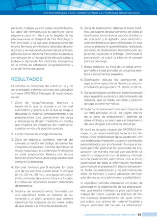 12 EXPERIENCIAS PARA TRANSFORMAR LA FARMACIA HOSPITALARIA
SOCIEDAD ESPAÑOLA DE FARMACIA HOSPITALARIA < 55
paración, trabaje ya con viales reconstituidos.
La labor del farmacéutico es optimizar dicho
esquema para no ralentizar la llegada de las
preparaciones al Hospital de Día Oncológico.
Por otro lado, si se agrupan preparaciones del
mismo fármaco se mejora la velocidad de pro-
ducción y se reduce el volumen de los antineo-
plásicos que se desecha. Pero esto resulta muy
complicado en un hospital de elevada carga y
trabajo a demanda. No obstante, trabajamos
en la forma de establecer programaciones y
citas de forma agrupada.
RESULTADOS
El sistema se compone del robot en sí y de
un ordenador externo provisto del aplicativo
software APOTECA Manager. El robot dispo-
ne de:
1. 	Zona de carga/descarga: abertura a
través de la que se accede a un carrusel
automático y giratorio en el que se carga o
descarga el material correspondiente a las
preparaciones. Las operaciones de carga
y descarga se dirigen mediante un display
que muestra las imágenes del material en
cuestión e indica la posición precisa.
2. 	Lector manual de código de barras.
3. 	Zona de depósito: contiene, además del
carrusel, un lector de código de barras fijo
integrado en la pared. Permite identificar de
modo inequívoco el contenedor final donde
va cada preparación. Realiza una lectura
tanto en el momento de la carga de material
como en la descarga.
4. 	Carrusel: formado por 9 sectores. En cada
uno de los sectores puede alojar 3 jeringas
(5 mL, 20 mL, 50 mL), una aguja con capu-
chón, una bolsa de suero o infusor y 3 viales.
En todas las posiciones existen detectores
de presencia.
5. 	Sistema de reconocimiento: formado por
una telecámara lineal, un sistema de ilu-
minación y un plato giratorio, que permite
identificar las etiquetas de los viales, antes
de que pasen a la zona de preparación.
6. 	Zona de elaboración: alberga el brazo robó-
tico, los lugares de aparcamiento de viales, el
dosificador, la bomba de succión, la balanza
de precisión y el agitador para reconstitu-
ción de fármacos en polvo liofilizado. En esta
zona se prepara la quimioterapia, realizando
acciones de dosificación, reconstitución, as-
piración, inyección o entrega. Terminada la
preparación, el robot la sitúa en el carrusel
para su descarga.
7. 	Brazo robótico: se trata de un robot antro-
pomorfo a 6 ejes provisto de una pinza eléc-
trica a movimientos paralelos.
8. 	Dosificador: ejecuta las operaciones de
aspiración e inyección de fármaco o solución
empleando jeringas de 5 mL, 20 mL o 50 mL.
9. 	Zonaderesiduos:contieneelsistemacerrado
para la gestión automática del contenedor de
residuos, que es rígido, extraíble y provisto
de tapa a cierre hermético.
10.	Sistema de tratamiento del aire: dispone de
un filtro principal HEPA H14 (parte inferior
de la zona de preparación), además de
otros 4 filtros y un sexto para el tratamiento
del aire dirigido a la zona de descarga.
El robot es dirigido a través de APOTECA Ma-
nager, cuya responsabilidad recae en los far-
macéuticos responsables de la validación, con
uso restringido mediante usuario y contraseña
personalizados por profesional. Aunque el sis-
tema permite gestionar las solicitudes de pre-
paración de manera manual por paciente, se
realizó su integración con el sistema informá-
tico de prescripción electrónica, con el envío
automático de toda la información necesaria
para realizar la preparación (datos del pacien-
te, fecha de elaboración y de administración,
dosis de fármaco y suero, ubicación del hos-
pital donde se va a administrar y estabilidad).
El aplicativo permite establecer un orden de
prioridad en la elaboración de las preparacio-
nes, que resulta interesante para optimizar el
trabajo del robot, cuando se solicitan de for-
ma sucesiva preparaciones de igual princi-
pio activo, con ahorro de material fungible y
mayor velocidad del circuito. La información
 