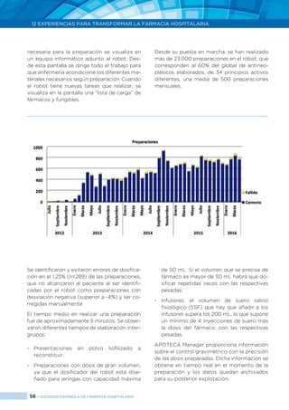 56 > SOCIEDAD ESPAÑOLA DE FARMACIA HOSPITALARIA
12 EXPERIENCIAS PARA TRANSFORMAR LA FARMACIA HOSPITALARIA
Se identificaron y evitaron errores de dosifica-
ción en el 1,25% (n=289) de las preparaciones,
que no alcanzaron al paciente al ser identifi-
cadas por el robot como preparaciones con
desviación negativa (superior a -4%) y ser co-
rregidas manualmente.
El tiempo medio en realizar una preparación
fue de aproximadamente 5 minutos. Se obser-
varon diferentes tiempos de elaboración inter-
grupos:
-	Presentaciones en polvo liofilizado a
reconstituir.
-	 Preparaciones con dosis de gran volumen,
ya que el dosificador del robot está dise-
ñado para jeringas con capacidad máxima
de 50 mL. Si el volumen que se precisa de
fármaco es mayor de 50 mL habrá que do-
sificar repetidas veces con las respectivas
pesadas.
-	Infusores: el volumen de suero salino
fisiológico (SSF) que hay que añadir a los
infusores supera los 200 mL, lo que supone
un mínimo de 4 inyecciones de suero más
la dosis del fármaco, con las respectivas
pesadas.
APOTECA Manager proporciona información
sobre el control gravimétrico con la precisión
de las dosis preparadas. Dicha información se
obtiene en tiempo real en el momento de la
preparación y los datos quedan archivados
para su posterior explotación.
necesaria para la preparación se visualiza en
un equipo informático adjunto al robot. Des-
de esta pantalla se dirige todo el trabajo para
que enfermería acondicione los diferentes ma-
teriales necesarios según preparación. Cuando
el robot tiene nuevas tareas que realizar, se
visualiza en la pantalla una “lista de carga” de
fármacos y fungibles.
Desde su puesta en marcha, se han realizado
más de 23.000 preparaciones en el robot, que
corresponden al 60% del global de antineo-
plásicos elaborados, de 34 principios activos
diferentes, una media de 500 preparaciones
mensuales.
 