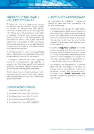 12 EXPERIENCIAS PARA TRANSFORMAR LA FARMACIA HOSPITALARIA
SOCIEDAD ESPAÑOLA DE FARMACIA HOSPITALARIA < 57
¿REPRODUCTIBILIDAD /
VALIDEZ EXTERNA?
El hecho de vivir una experiencia pionera
en nuestro país ha supuesto mayor trabajo
en cuanto a configuración del equipo,
validación de principios activos e integración
informática, pero actualmente es exportable
a cualquier hospital que quiera trabajar
con el mismo robot. La configuración de
los principios activos sólo puede realizarse
conforme a lo estipulado en ficha técnica del
fármaco, de forma que, una vez diseñados los
ficheros de cada producto, son reproducibles
en cualquier otro equipo.
El aplicativo desde el cual se maneja el robot
admite integración informática con diferentes
programas de prescripción electrónica.
La empresa creadora del robot organiza
reuniones internacionales, convocando a
usuarios de diferentes países para puesta
en común de nuevas ideas de mejora para ir
avanzando en este proyecto innovador.
Existen experiencias internacionales de elabo-
ración de mezclas con el mismo robot y expe-
riencias nacionales con otro robot desarrolla-
do recientemente.
¿LECCIONES APRENDIDAS?
La experiencia de instalación y puesta en
marcha del robot ha supuesto para el servicio
un gran aprendizaje:
-	 Coordinación de equipos: los responsables
y protagonistas de que la experiencia de ro-
botización haya resultado satisfactoria son
todos los profesionales que intervienen en
el circuito oncológico (médicos, farmacéu-
ticos y enfermería), haciendo una mención
especial al personal de enfermería del Servi-
cio de Farmacia.
-	 Filosofía de seguridad y calidad: el nivel de
exigencia cuando se emprende un proyecto
de estas dimensiones aumenta con creces.
La configuración del equipo y la integración
informática han sido realizadas con estricto
rigor para alcanzar el éxito que supone eli-
minar el riesgo de error en dosificación.
-	 Actualización de pensamiento: la implan-
tación de alta tecnología en la rutina de
trabajo supone una evolución en la forma
de pensar, ya que dicha tecnología repor-
ta beneficio en calidad y seguridad, pero
también requiere “superespecialización” y
aprendizaje.
Lectura recomendada
1.	 Farm Hosp. 2015;39(3):137-146
2.	 Am J Health-Syst Pharm. 2015; 72:1036-45
3.	 Am J Health-Syst Pharm. 2014; 71:579-85
4.	 Int J PharmCompound. 2014;18:270-5
5.	 Am J Health-Syst Pharm. 2013; 70:2030-37
 
