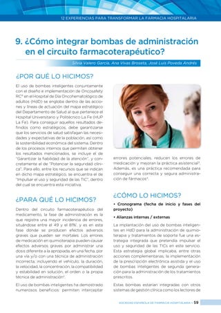 12 EXPERIENCIAS PARA TRANSFORMAR LA FARMACIA HOSPITALARIA
SOCIEDAD ESPAÑOLA DE FARMACIA HOSPITALARIA < 59
El uso de bombas inteligentes conjuntamente
con el diseño e implementación de Oncosafety
RC®
en el Hospital de Día Oncohematológico de
adultos (HdD) se engloba dentro de las accio-
nes y líneas de actuación del mapa estratégico
del Departamento de Salud al que pertenece el
Hospital Universitario y Politécnico La Fe (HUP
La Fe). Para conseguir aquellos resultados de-
finidos como estratégicos, debe garantizarse
que los servicios de salud satisfagan las necesi-
dades y expectativas de la población, así como
la sostenibilidad económica del sistema. Dentro
de los procesos internos que permiten obtener
los resultados mencionados, se incluye el de
“Garantizar la fiabilidad de la atención”, y con-
cretamente el de “Potenciar la seguridad clíni-
ca”. Para ello, entre los recursos que se indican
en dicho mapa estratégico, se encuentra el de
“Impulsar el uso y seguridad de las TIC”, dentro
del cual se encuentra esta iniciativa.
¿PARA QUÉ LO HICIMOS?
Dentro del circuito farmacoterapéutico del
medicamento, la fase de administración es la
que registra una mayor incidencia de errores,
situándose entre el 49 y el 81%1
, y es en esta
fase donde se producen efectos adversos
graves que pueden ser mortales. Los errores
de medicación en quimioterapia pueden causar
efectos adversos graves por administrar una
dosis diferente a la apropiada, en una fecha, por
una vía y/o con una técnica de administración
incorrecta, incluyendo el vehículo, la duración,
la velocidad, la concentración, la compatibilidad
y estabilidad en solución, el orden o la propia
técnica de administración2
.
El uso de bombas inteligentes ha demostrado
numerosos beneficios: permiten interceptar
errores potenciales, reducen los errores de
medicación y mejoran la práctica asistencial3
.
Además, es una práctica recomendada para
conseguir una correcta y segura administra-
ción de fármacos4
.
¿CÓMO LO HICIMOS?
• Cronograma (fecha de inicio y fases del
proyecto)
• Alianzas internas / externas
La implantación del uso de bombas inteligen-
tes en HdD para la administración de quimio-
terapia y tratamientos de soporte fue una es-
trategia integrada que pretendía impulsar el
uso y seguridad de las TICs en este servicio.
Esta estrategia global implicaba, entre otras
acciones complementarias, la implementación
de la prescripción electrónica asistida y el uso
de bombas inteligentes de segunda genera-
ción para la administración de los tratamientos
prescritos.
Estas bombas estarían integradas con otros
sistemas de gestión clínica como los lectores de
9. ¿Cómo integrar bombas de administración 	
	 en el circuito farmacoterapéutico?
Silvia Valero García, Ana Vivas Broseta, José Luis Poveda Andrés
¿Por qué lo hicimos?
 