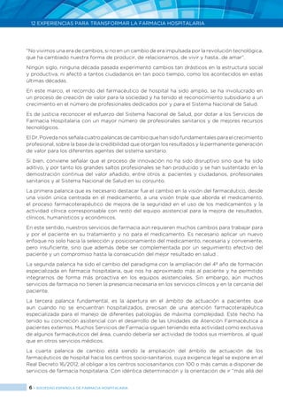 6 > SOCIEDAD ESPAÑOLA DE FARMACIA HOSPITALARIA
12 EXPERIENCIAS PARA TRANSFORMAR LA FARMACIA HOSPITALARIA
“No vivimos una era de cambios, si no en un cambio de era impulsada por la revolución tecnológica,
que ha cambiado nuestra forma de producir, de relacionarnos, de vivir y hasta…de amar”.
Ningún siglo, ninguna década pasada experimentó cambios tan drásticos en la estructura social
y productiva, ni afectó a tantos ciudadanos en tan poco tiempo, como los acontecidos en estas
últimas décadas.
En este marco, el recorrido del farmacéutico de hospital ha sido amplio, se ha involucrado en
un proceso de creación de valor para la sociedad y ha tenido el reconocimiento subsidiario a un
crecimiento en el número de profesionales dedicados por y para el Sistema Nacional de Salud.
Es de justicia reconocer el esfuerzo del Sistema Nacional de Salud, por dotar a los Servicios de
Farmacia Hospitalaria con un mayor número de profesionales sanitarios y de mejores recursos
tecnológicos.
El Dr. Poveda nos señala cuatro palancas de cambio que han sido fundamentales para el crecimiento
profesional, sobre la base de la credibilidad que otorgan los resultados y la permanente generación
de valor para los diferentes agentes del sistema sanitario.
Si bien, conviene señalar que el proceso de innovación no ha sido disruptivo sino que ha sido
aditivo, y por tanto los grandes saltos profesionales se han producido y se han sustentado en la
demostración continua del valor añadido, entre otros a: pacientes y ciudadanos, profesionales
sanitarios y al Sistema Nacional de Salud en su conjunto.
La primera palanca que es necesario destacar fue el cambio en la visión del farmacéutico, desde
una visión única centrada en el medicamento, a una visión triple que aborda el medicamento,
el proceso farmacoterapéutico de mejora de la seguridad en el uso de los medicamentos y la
actividad clínica corresponsable con resto del equipo asistencial para la mejora de resultados,
clínicos, humanísticos y económicos.
En este sentido, nuestros servicios de farmacia aún requieren muchos cambios para trabajar para
y por el paciente en su tratamiento y no para el medicamento. Es necesario aplicar un nuevo
enfoque no solo hacia la selección y posicionamiento del medicamento, necesaria y conveniente,
pero insuficiente, sino que además debe ser complementada por un seguimiento efectivo del
paciente y un compromiso hasta la consecución del mejor resultado en salud .
La segunda palanca ha sido el cambio del paradigma con la ampliación del 4º año de formación
especializada en farmacia hospitalaria, que nos ha aproximado más al paciente y ha permitido
integrarnos de forma más proactiva en los equipos asistenciales. Sin embargo, aún muchos
servicios de farmacia no tienen la presencia necesaria en los servicios clínicos y en la cercanía del
paciente.
La tercera palanca fundamental, es la apertura en el ámbito de actuación a pacientes que
aun cuando no se encuentran hospitalizados, precisan de una atención farmacoterapéutica
especializada para el manejo de diferentes patologías de máxima complejidad. Este hecho ha
tenido su concreción asistencial con el desarrollo de las Unidades de Atención Farmacéutica a
pacientes externos. Muchos Servicios de Farmacia siguen teniendo esta actividad como exclusiva
de algunos farmacéuticos del área, cuando debería ser actividad de todos sus miembros, al igual
que en otros servicios médicos.
La cuarta palanca de cambio está siendo la ampliación del ámbito de actuación de los
farmacéuticos de hospital hacia los centros socio-sanitarios, cuya exigencia legal se expone en el
Real Decreto 16/2012, al obligar a los centros sociosanitarios con 100 o más camas a disponer de
servicios de farmacia hospitalaria. Con idéntica determinación y la orientación de ir “más allá del
 