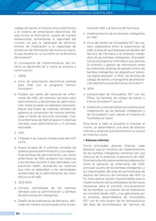 60 > SOCIEDAD ESPAÑOLA DE FARMACIA HOSPITALARIA
12 EXPERIENCIAS PARA TRANSFORMAR LA FARMACIA HOSPITALARIA
código de barras, la historia clínica electrónica
y el sistema de prescripción electrónica. De
esta forma, la información viajaría de manera
bidireccional, aumentando la seguridad del
circuito, ya que la capacidad de disminuir
errores de medicación y la capacidad de
extracción de información del mismo es mayor,
lo que revierte en un aumento en la eficiencia
del sistema5,6
.
El cronograma de implementación del sis-
tema se desarrolló tal y como se expone a
continuación:
1.	2009:
a. 	Inicio de prescripción electrónica asistida
para HdD con el programa Farmis-
Oncofarm®
.
b. 	Prueba, por parte del personal de enfer-
mería de HdD, de sistemas cerrados para
administración y de bombas de administra-
ción. Estas pruebas se realizaron para esta-
blecer qué líneas de sistemas cerrados de
goteros se comprarían de manera centrali-
zada a través de Servicios Centrales. Cua-
tro enfermeras de HdD probaron 5 sistemas
cerrados para administración y 5 bombas
asociadas.
2.	2011:
a. 	Traslado a las nuevas instalaciones del HUP
La Fe.
b. 	Nueva prueba de 3 sistemas cerrados de
goteros para la administración y sus respec-
tivas bombas de administración. Las veinte
enfermeras de HDA probaron los sistemas
y las bombas durante 5 días laborables con
pacientes reales, acordando los sistemas
que más se adaptaban a las necesidades
asistenciales de la administración de citos-
táticos en el HdD.
3.	2012-2013:
a.	Compra centralizada de los sistemas
cerrados para la administración y bombas
de administración inteligentes.
b.	Diseño de las bibliotecas de fármacos: defi-
nidas de manera consensuada entre el per-
sonal de HdD y el Servicio de Farmacia.
c.	 Implementación de las bombas inteligentes
en HdD.
d.	Inicio del diseño de Oncosafety RC®
de ma-
nera colaborativa entre la Supervisora de
HdD, el área de quimioterapia de adultos del
Servicio de Farmacia y la empresa instala-
dora de las bombas inteligentes. Oncosafe-
ty® es el programa informático que permite
la conexión y gestión de información entre
los diferentes sistemas de gestión clínica: las
bombas inteligentes, los dispositivos “perso-
nal digital assistant” o PDA, los lectores de
código de barras y el programa de prescrip-
ción electrónica asistida Farmis-Oncofarm®
.
4.	2014:
a.	Conectividad de Oncosafety RC®
con las
PDAs, los lectores de código de barras y
Farmis-Oncofarm®
vía wifi.
b.	 Diseño de un estudio observacional pre-post
implantación de las bombas inteligentes y
de Oncosafety®
para valorar el impacto en
resultados en salud.
Para llevar a cabo el proyecto e impulsar el
mismo, se desarrollaron una serie de alianzas
internas y externas que favorecieron su puesta
en marcha y éxito.
• Alianzas internas:
Como principales alianzas internas, cabe
destacar que la iniciativa de implementación
de las bombas inteligentes comenzó con una
solicitud de la entonces Supervisora de HdD.
Estehechofacilitósobremaneralacolaboración
entre el personal de enfermería del HdD,
principal usuario de las bombas inteligentes, y
los responsables del área de quimioterapia de
adultos del Servicio de Farmacia del HUP La
Fe. Esta alianza resultó imprescindible para la
implementación de las bibliotecas de fármacos
necesarias para el correcto funcionamiento
de las bombas. La creación de las bibliotecas
se coordinó desde HdD y fue gestionada por
la empresa desarrolladora de Oncosafety
RC®
con el visto bueno de los farmacéuticos
del área de quimioterapia del Servicio de
 