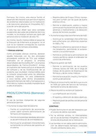 12 EXPERIENCIAS PARA TRANSFORMAR LA FARMACIA HOSPITALARIA
SOCIEDAD ESPAÑOLA DE FARMACIA HOSPITALARIA < 61
Farmacia. Así mismo, esta alianza facilitó el
desarrollo del checklist que permite el registro
de problemas relacionados con la medicación
y de reacciones adversas en Oncosafety RC®
,
a pie de cama del paciente.
A esto hay que añadir que, salvo contadas
excepciones derivadas de problemas técnicos
iniciales, no se produjo rechazo por parte del
personal ante la instalación de esta TIC.
Así mismo, resultó imprescindible el apoyo de
la Dirección de Enfermería al proyecto, sin el
cual no se hubieran conseguido los avances
necesarios en los tiempos estipulados.
• Alianzas externas:
Como principales alianzas externas, destacar
aquella instaurada con los dos principales
proveedores externos de TICs que estaban
implicados en el proyecto: la empresa
desarrolladora de Oncosafety RC®
y la empresa
desarrolladora de Farmis-Oncofarm®
. Ambas
se implicaron de manera activa en el desarrollo
del software y de las modificaciones del ya
existente, que resultaban imprescindibles para
la correcta conectividad entre los diferentes
sistemas implicados. Sin esta colaboración
a cinco bandas entre dichos proveedores,
personal Enfermero de HdD y Farmacéuticos e
Informáticos, hubiera resultado imposible llevar
a cabo el proyecto.
PROS/CONTRAS (Barreras)
Pros:
El uso de bombas inteligentes de segunda
generación permite:
•	Aumentar la seguridad del paciente:
-	 Facilita el cumplimiento de recomenda-
ciones sobre correcta administración de
fármacos antineoplásicos.
-	 Permite la trazabilidad detallada del proce-
so de administración de antineoplásicos.
-	 Disminuye la variabilidad intra-enfermera,
aumentando la confianza del paciente en
el sistema.
-	 Registra datos de Ensayo Clínico, necesa-
rios para cumplir con las guías de buena
práctica clínica.
-	 Permite la objetivación, análisis y mejora
continua para la prevención de reacciones
adversas a medicamentos y la detección
precoz de factores causales.
•	Aumenta la seguridad de enfermería de HdD:
-	 Disminuye la variabilidad inter-enfermera
para enfermeras con diferentes expertías
en HdD y TIC.
-	 Registra la adherencia personal al esque-
ma terapéutico, permitiendo la autoeva-
luación y la autoformación.
-	 Permite el control de la administración de
manera periférica, desde el ordenador de
control de enfermería.
•	Mejora la gestión de HdD:
-	Permite la optimización de los puestos
(sillones, boxes) de HdD, de la carga de
trabajo, de los pactos de dispensación de
fármacos y de las visitas médicas.
-	 Permite la evaluación, mejora y formación
continua del personal.
•	Mejora el conocimiento real de lo que ocurre
en HDA por parte del Servicio de Farmacia,
facilitando la toma de decisiones.
•	Mejora la práctica asistencial mediante:
-	 La simplificación de circuitos.
-	 El registro y obtención de datos objetivos.
-	 Mejora el grado de satisfacción del personal
sanitario.
Contras:
•	Puede disminuirse el uso del dispositivo por
un exceso de alertas asociadas.
•	No se eliminan errores no interceptables
por el uso de bombas inteligentes, como los
errores de etiquetado de la medicación.
•	Las bombas no son aptas para la administra-
ción de determinados fármacos (velocidad
infusión cambiante, bolus, etc).
 