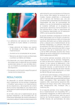62 > SOCIEDAD ESPAÑOLA DE FARMACIA HOSPITALARIA
12 EXPERIENCIAS PARA TRANSFORMAR LA FARMACIA HOSPITALARIA
•	La adherencia del personal de enfermería
no siempre es buena debido a numerosos
motivos:
-	Carga adicional de trabajo que supone
la tecnología en las fases iniciales de
implementación.
-	 Aumento en la complejidad de las tareas.
-	 Reticencia de determinados profesionales
a cambiar sus hábitos de trabajo.
•	Se desarrolla una mayor dependencia de la
tecnología para el desarrollo de actividades
asistenciales diarias. En caso de fallos técni-
cos, se inhabilita la posibilidad de utilización
del dispositivo.
•	Se requiere una formación específica para el
manejo de los dispositivos.
RESULTADOS
Se desarrolló un estudio observacional pre-
post implantación de las bombas inteligentes
y Onsafety®
para evaluar si la implementación
de los dispositivos y del programa de control
de los mismos redundaba en una mejora de la
seguridad en la administración de tratamientos
en HDA.
En el HdD, antes de la implementación de las
bombas inteligentes y de Oncosafety RC®
, las
Enfermeras registraban de manera sistemática y
voluntariacualquierincidenciarelacionadaconla
administración que se produjera en el trascurso
de la misma. Este registro se producía en un
modelo impreso predefinido y consensuado
con el Servicio de Farmacia que, una vez
cumplimentado, se facilitaba a los farmacéuticos
responsables del área de quimioterapia de
adultos. A su vez, los farmacéuticos registraban
el incidente notificado en el programa de
prescripción electrónica Farmis-Oncofarm®
, lo
que permitía llevar a cabo un seguimiento de
los problemas relacionados con la medicación
(PRM) y de los pacientes afectados.
El estudio diseñado comparaba el número de
PRM relacionados con la infusión y la adminis-
tración de tratamientos en HdD y el número de
pacientes afectados que se habían producido
antes y después de la implementación de las
bombas inteligentes y su software. Para esto,
se analizaron los PRM notificados en un perio-
do de seis meses (diciembre de 2012 a mayo
de 2013) antes de la implantación de la TIC,
y de los PRM notificados durante diez meses
después de dicha implantación (noviembre de
2014 a septiembre de 2015).
En el primer periodo estudiado, antes de la
implementación de las bombas inteligentes,
en HdD se administró medicación a 1.496 pa-
cientes, lo que supuso la elaboración y dis-
pensación por parte del Servicio de Farmacia
de 23.321 mezclas. La administración de 123
(0,52% del total de mezclas) de estas mezclas
se relacionó con un PRM, afectando a un total
de 108 (6,73% del total) pacientes.
Los fármacos administrados y la frecuencia con
la que generaron un PRM fueron: oxaliplatino
(29%),rituximab(16%),docetaxel(15%),paclitaxel
(15%), carboplatino (7%), gemcitabina (5%),
cisplatino (4%), doxorrubicina liposomal (2%),
fármacos de ensayo clínico (2%), trastuzumab
(2%), bendamustina (1%), irinotecan (1%) y
vinflunina (1%).
En el segundo periodo, cinco meses después
de la implementación de Oncosafety RC®
y
las bombas inteligentes, en HdD se administró
medicación a 1.533 pacientes, para los que el
Servicio de Farmacia preparó y acondicionó
20.366 mezclas de quimioterapia. De estas
 