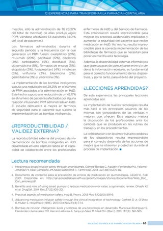 12 EXPERIENCIAS PARA TRANSFORMAR LA FARMACIA HOSPITALARIA
SOCIEDAD ESPAÑOLA DE FARMACIA HOSPITALARIA < 63
mezclas, sólo la administración de 76 (0,37%
del total de mezclas) de ellas produjo algún
PRM, viéndose afectados 64 pacientes (4,01%
del total de pacientes).
Los fármacos administrados durante el
segundo periodo y la frecuencia con la que
generaron un PRM fueron: oxaliplatino (21%),
rituximab (20%), paclitaxel (12%), cisplatino
(8%), carboplatino (5%), docetaxel (5%),
doxorrubicina (5%), fármacos de ensayo (5%),
etopósido (5%), fosaprepitant (4%), irinotecan
(3%), vinflunina (3%), bleomicina (2%),
gemcitabina (1%) y vincristina (1%).
La implementación de las bombas inteligentes
supuso una reducción del 29,25% en el número
de PRM asociados a la administración en HdD.
Este hecho supuso una reducción de un 42,17%
en el número de pacientes afectados por alguna
reacción infusional o PRM administrada en HdD.
El estudio demuestra la mejora en términos
de seguridad para el paciente que supone la
implementación de las bombas inteligentes.
¿REPRODUCTIBILIDAD /
VALIDEZ EXTERNA?
La reproducibilidad externa del proceso de im-
plementación de bombas inteligentes en HdD
desarrollada en este capítulo radica en la capa-
cidad de colaboración entre los profesionales
enfermeros de HdD y del Servicio de Farmacia.
Esta colaboración resulta imprescindible para
mejorar los procesos asistenciales implicados y
aumentar la seguridad del paciente que recibe
medicación en HdD. Así mismo, resulta impres-
cindible para la correcta implementación de las
bibliotecas de fármacos que se necesitan para
poner en marcha esta tecnología.
Además, la disponibilidad sistemas informáticos
que sean capaces de comunicarse entre sí y ce-
derse la información necesaria, es fundamental
para el correcto funcionamiento de los disposi-
tivos, y por lo tanto, para el éxito del proyecto.
¿LECCIONES APRENDIDAS?
De esta experiencia, las principales lecciones
aprendidas son:
La implantación de nuevas tecnologías resulta
más fácil si los principales usuarios de las
mismas son conocedores de las ventajas y
mejoras que ofrecen. Este aspecto mejora
la disposición de los profesionales ante los
cambios que se producen en las rutinas de
trabajo y en los procedimientos.
La colaboración con las empresas proveedoras
de los dispositivos resulta imprescindible
para el correcto desarrollo de las acciones de
mejora que se observan y detectan durante el
proceso de implantación. 
Lectura recomendada
1.	 Intravenous drugs infusion safety through smart pumps. Gómez-Baraza C, Agustín-Fernández MJ, Palomo-
Jiménez PI, Real-Campaña JM,Abad-Sazatornil R. FarmHosp. 2014 Jul 1;38(4):276-82.
2.	 Documento de consenso para la prevención de errores de medicación en quimioterapia. GEDEFO. Feb
2001. Disponible en: http://gruposdetrabajo.sefh.es/gedefo/images/stories/documentos/Web_Doc_
Con_errores.pdf
3.	 Benefits and risks of using smart pumps to reduce medication error rates: a systematic review. Ohashi K1
et al. DrugSaf. 2014 Dec;37(12):1011-20.
4.	 Practical aspects of medication safety. Hug B. Praxis. 2013 May 8;102(10):591-6.
5.	 Advancing medication infusion safety through the clinical integration of technology. Gerhart D Jr, O’Shea
K, Muller S. HospPract (1995). 2013 Oct-Nov;41(4):7-14.
6.	 Bombas de infusión inteligentes: luces y sombras de una tecnología en desarrollo. Manrique-Rodríguez S,
Fernández-Llamazares CM, Herranz-Alonso A, Sanjurjo-Sáez M. Med Clin (Barc). 2011; 137(8): 361-365.
 